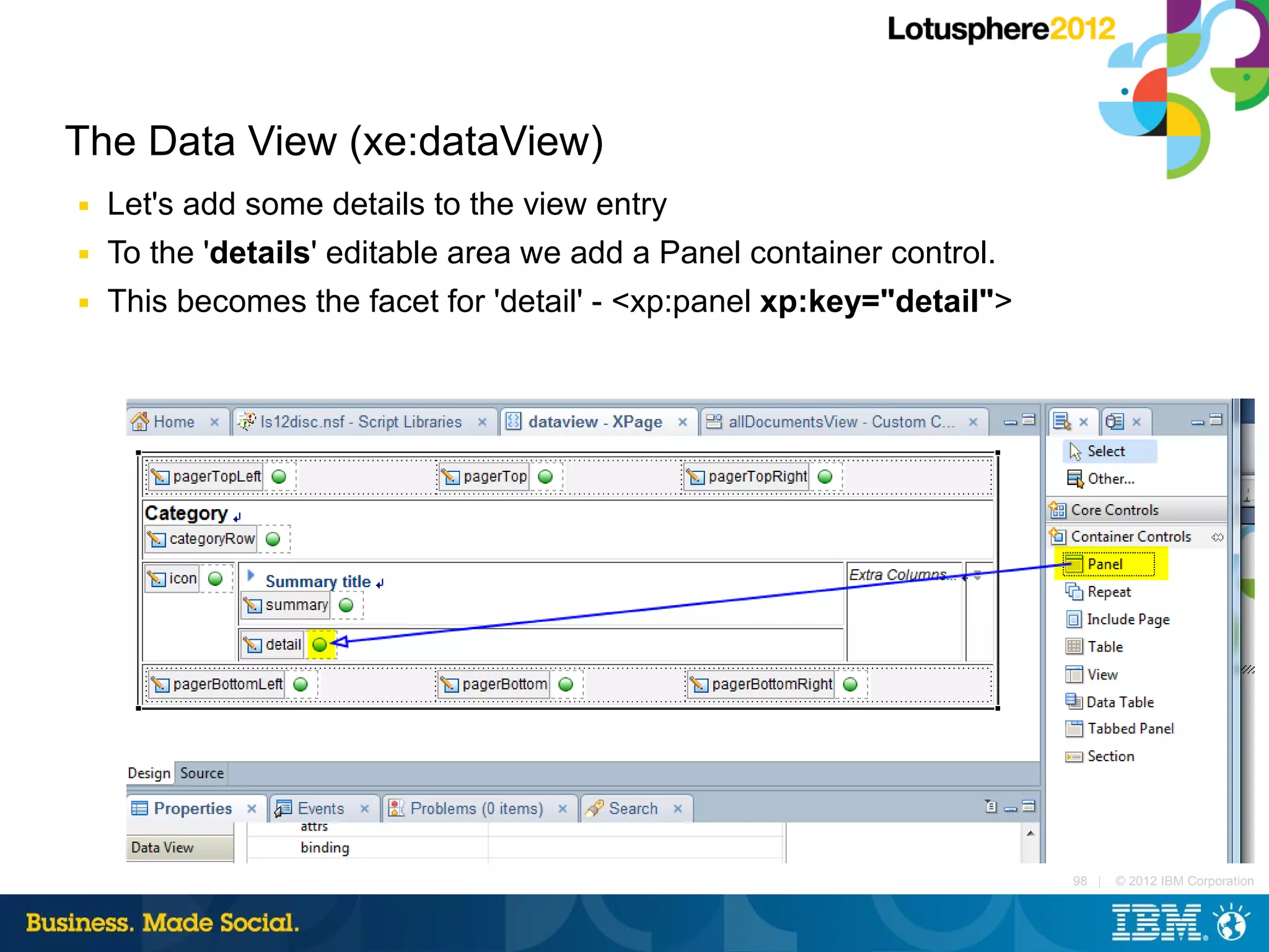 The Data View (xe:dataView)
■   Let's add some details to the view entry
■   To the 'details' editable area we add a Panel container control.
■   This becomes the facet for 'detail' - <xp:panel xp:key="detail">




                                                                       98 |   © 2012 IBM Corporation
 