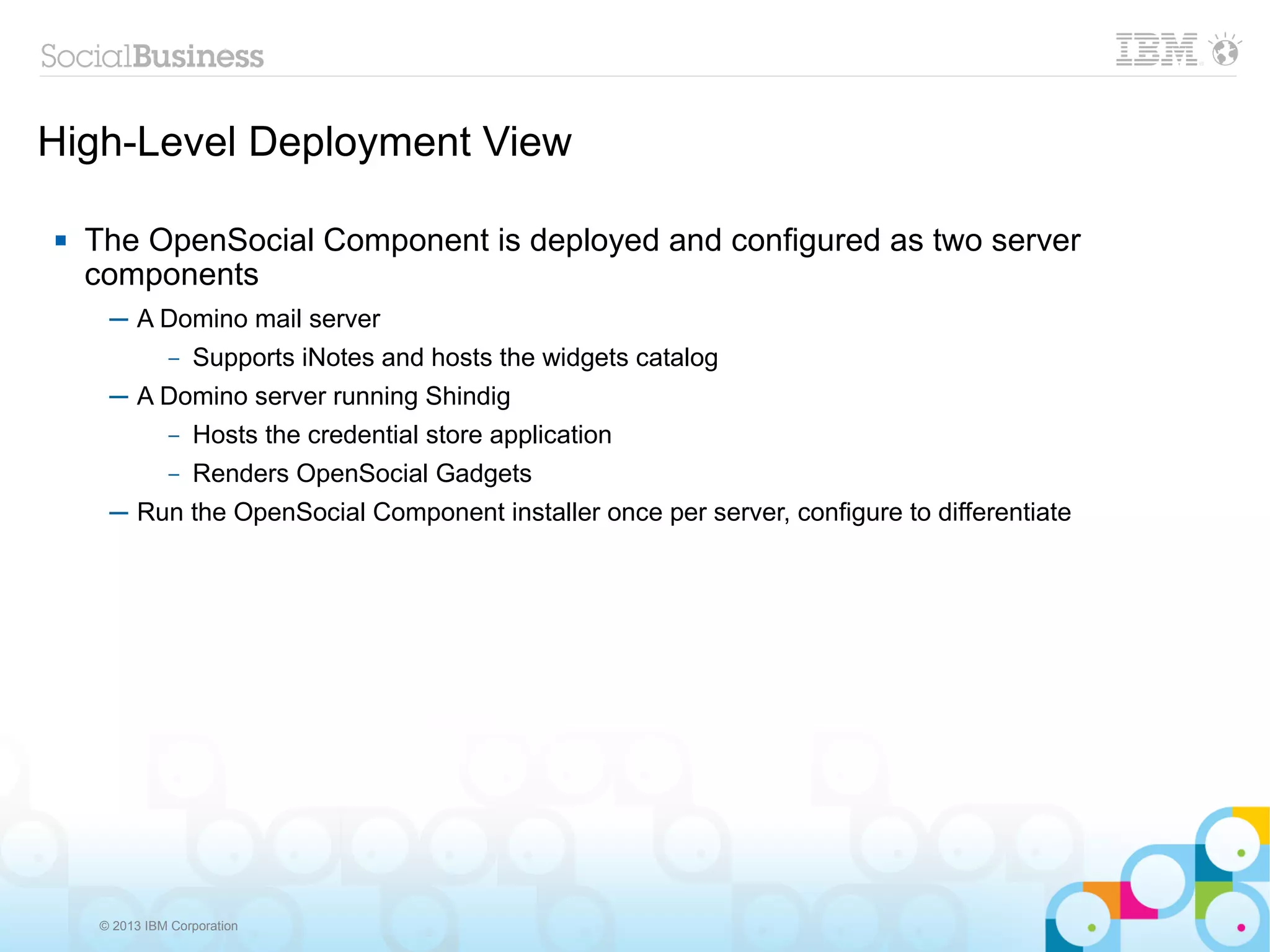 High-Level Deployment View

   The OpenSocial Component is deployed and configured as two server
    components
     ─ A Domino mail server
         – Supports iNotes and hosts the widgets catalog

     ─ A Domino server running Shindig
         – Hosts the credential store application

              –   Renders OpenSocial Gadgets
     ─ Run the OpenSocial Component installer once per server, configure to differentiate




    © 2013 IBM Corporation
 