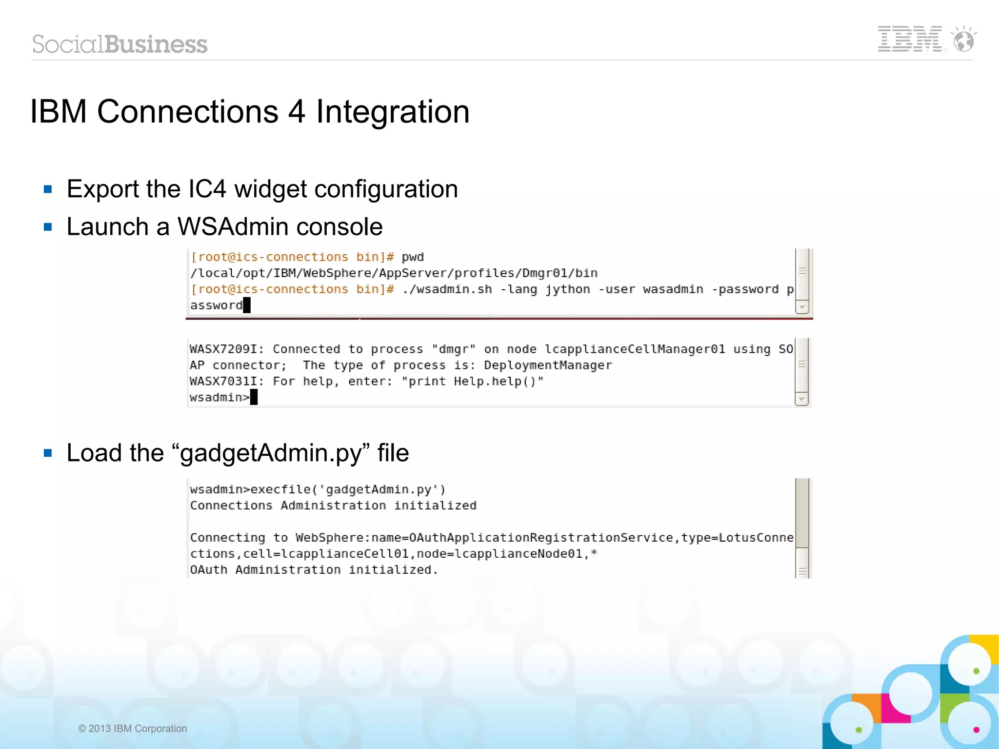 IBM Connections 4 Integration

   Export the IC4 widget configuration
   Launch a WSAdmin console




   Load the “gadgetAdmin.py” file




     © 2013 IBM Corporation
 