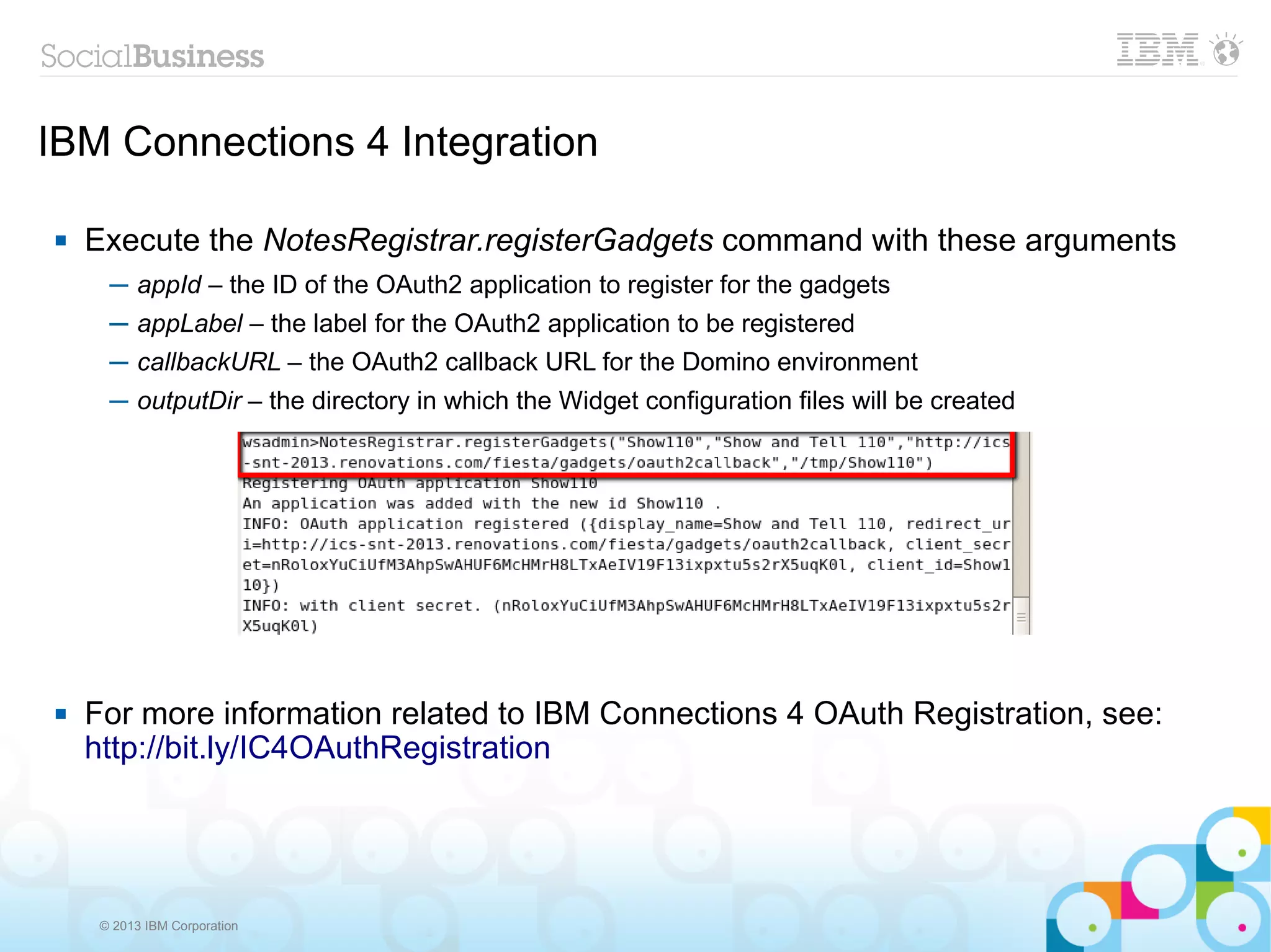 IBM Connections 4 Integration

   Execute the NotesRegistrar.registerGadgets command with these arguments
      ─ appId – the ID of the OAuth2 application to register for the gadgets
      ─ appLabel – the label for the OAuth2 application to be registered
      ─ callbackURL – the OAuth2 callback URL for the Domino environment
      ─ outputDir – the directory in which the Widget configuration files will be created




   For more information related to IBM Connections 4 OAuth Registration, see:
    http://bit.ly/IC4OAuthRegistration




     © 2013 IBM Corporation
 