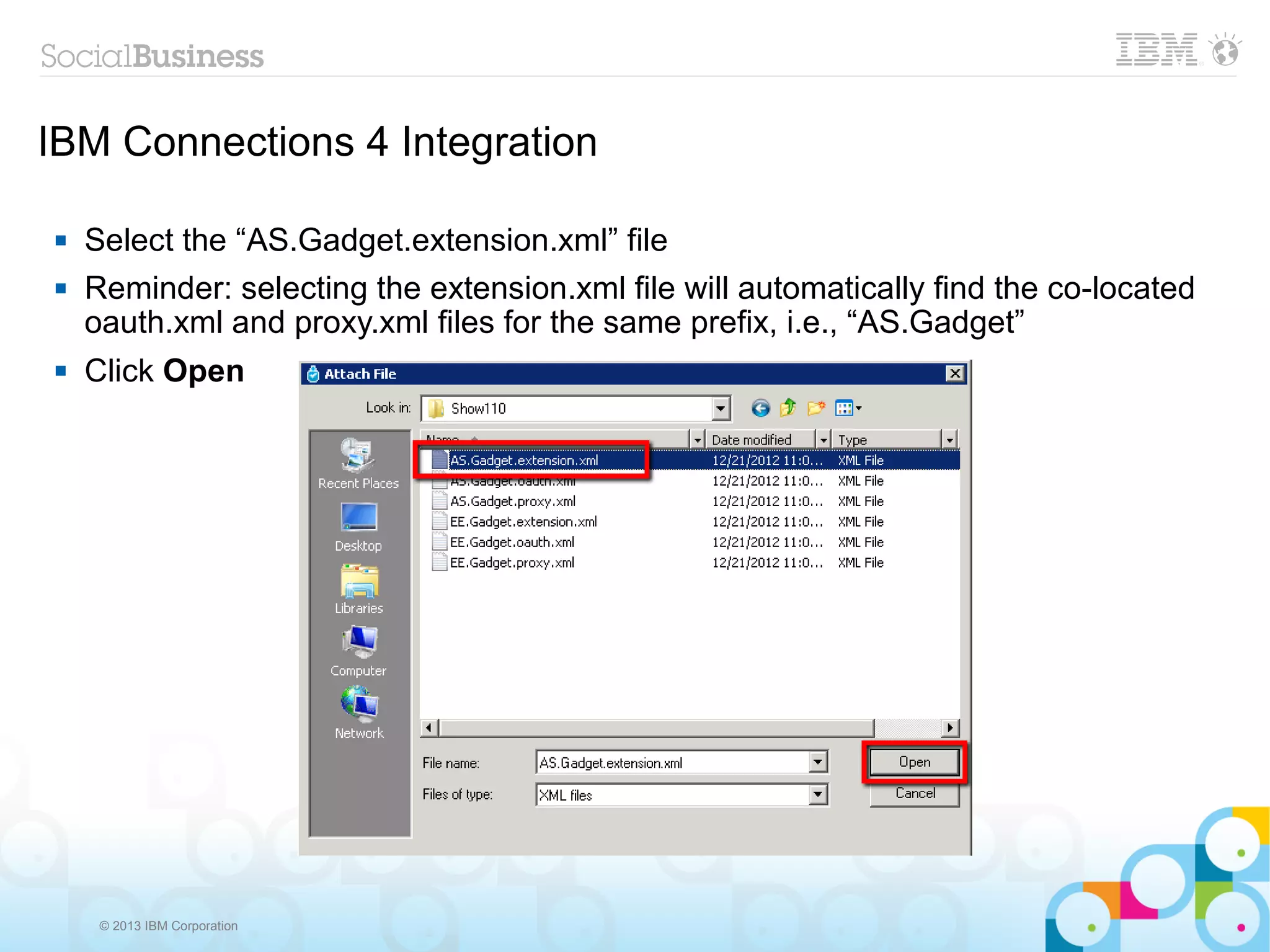 IBM Connections 4 Integration

   Select the “AS.Gadget.extension.xml” file
   Reminder: selecting the extension.xml file will automatically find the co-located
    oauth.xml and proxy.xml files for the same prefix, i.e., “AS.Gadget”
   Click Open




     © 2013 IBM Corporation
 