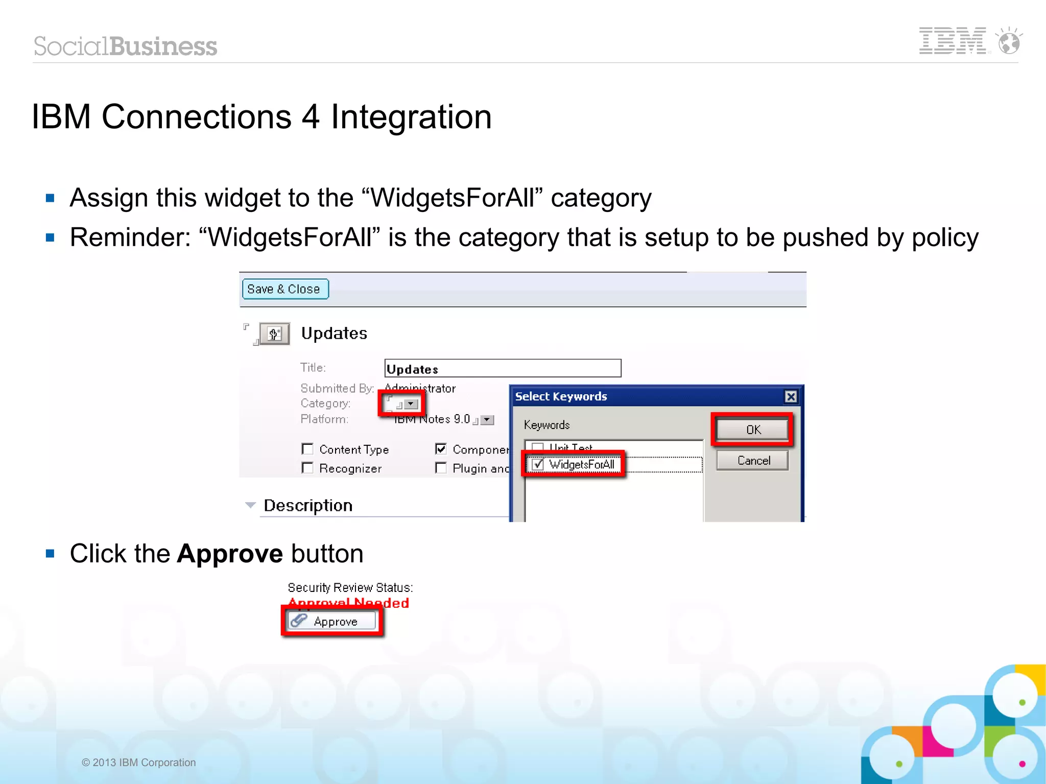 IBM Connections 4 Integration

   Assign this widget to the “WidgetsForAll” category
   Reminder: “WidgetsForAll” is the category that is setup to be pushed by policy




   Click the Approve button




     © 2013 IBM Corporation
 