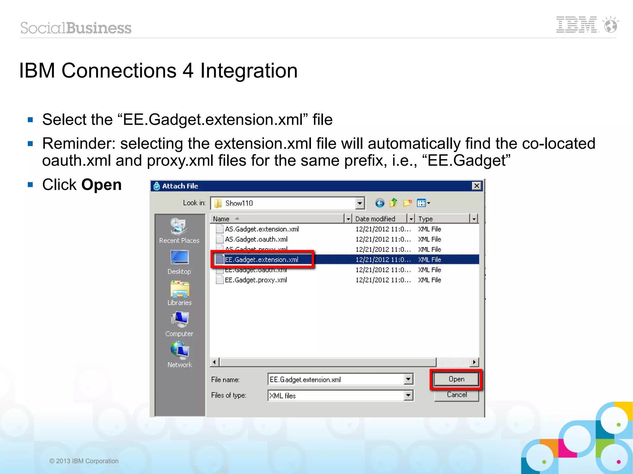 IBM Connections 4 Integration

   Select the “EE.Gadget.extension.xml” file
   Reminder: selecting the extension.xml file will automatically find the co-located
    oauth.xml and proxy.xml files for the same prefix, i.e., “EE.Gadget”
   Click Open




     © 2013 IBM Corporation
 