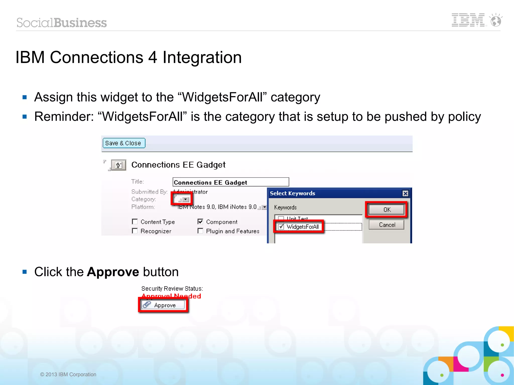 IBM Connections 4 Integration

   Assign this widget to the “WidgetsForAll” category
   Reminder: “WidgetsForAll” is the category that is setup to be pushed by policy




   Click the Approve button




     © 2013 IBM Corporation
 