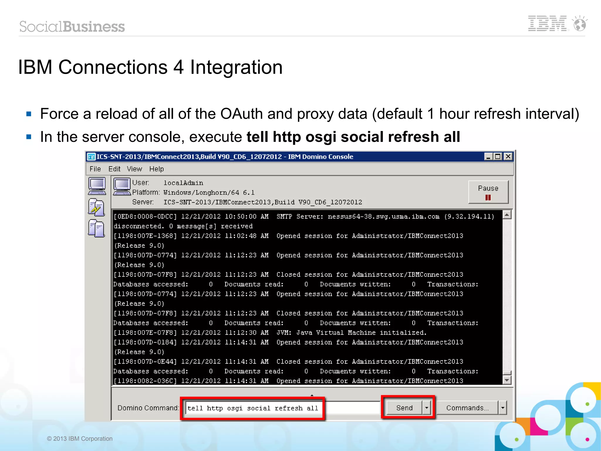 IBM Connections 4 Integration

   Force a reload of all of the OAuth and proxy data (default 1 hour refresh interval)
   In the server console, execute tell http osgi social refresh all




     © 2013 IBM Corporation
 