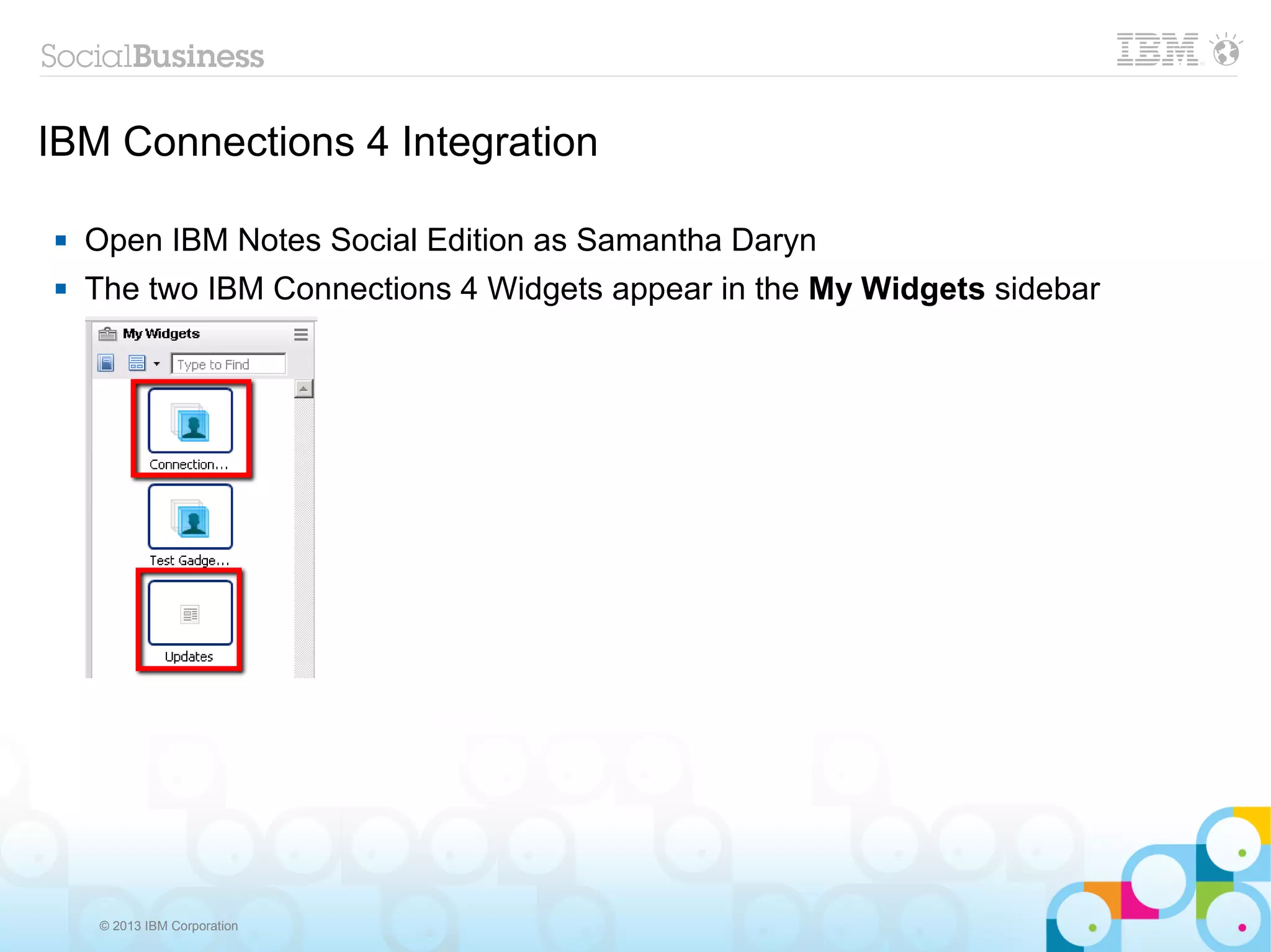 IBM Connections 4 Integration

   Open IBM Notes Social Edition as Samantha Daryn
   The two IBM Connections 4 Widgets appear in the My Widgets sidebar




    © 2013 IBM Corporation
 