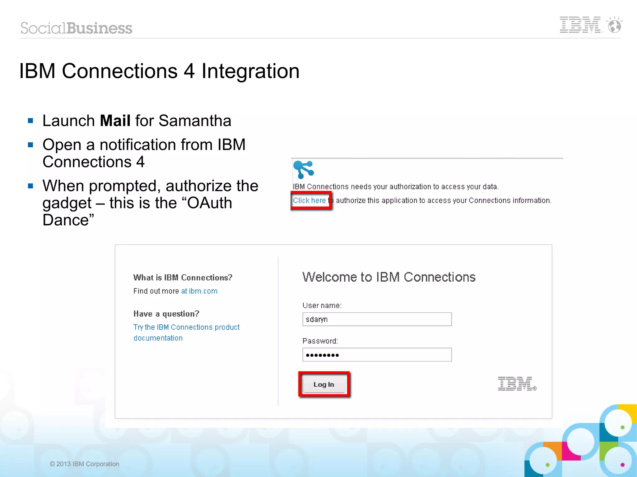 IBM Connections 4 Integration

   Launch Mail for Samantha
   Open a notification from IBM
    Connections 4
   When prompted, authorize the
    gadget – this is the “OAuth
    Dance”




    © 2013 IBM Corporation
 