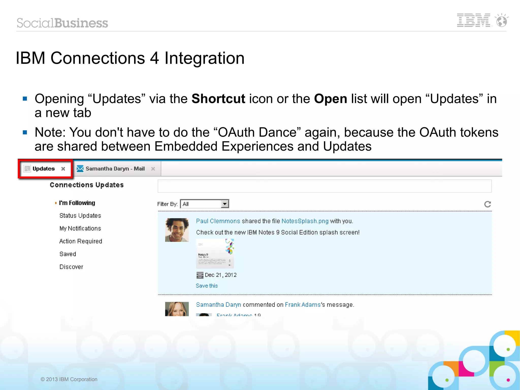 IBM Connections 4 Integration

   Opening “Updates” via the Shortcut icon or the Open list will open “Updates” in
    a new tab
   Note: You don't have to do the “OAuth Dance” again, because the OAuth tokens
    are shared between Embedded Experiences and Updates




     © 2013 IBM Corporation
 