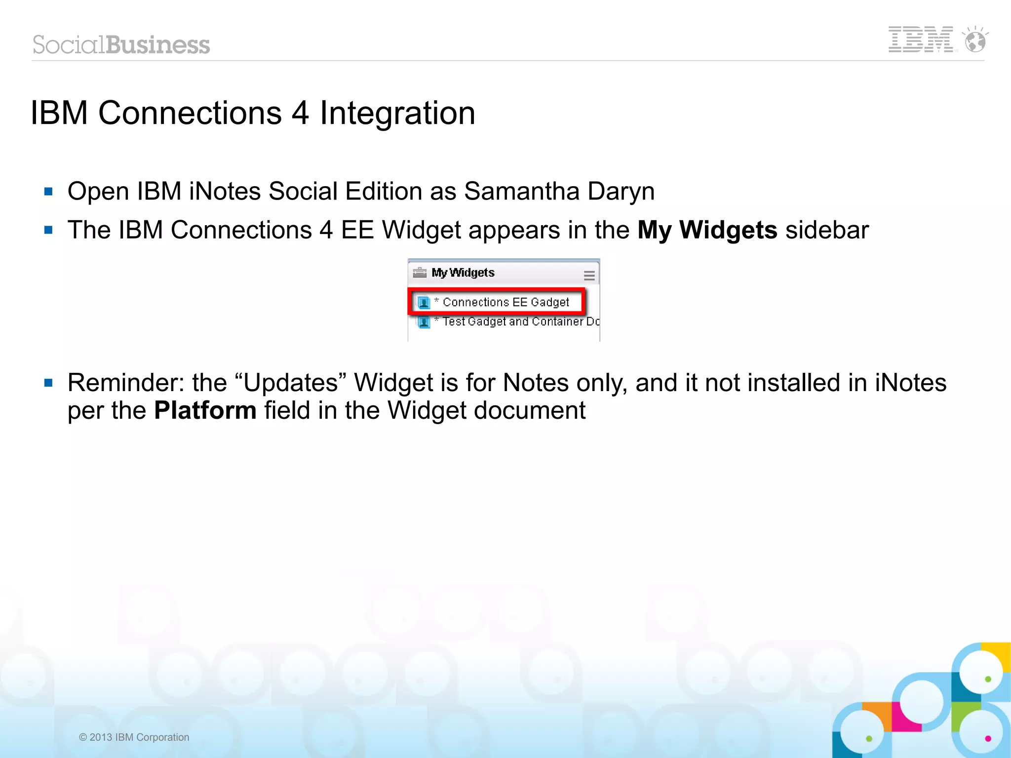IBM Connections 4 Integration

   Open IBM iNotes Social Edition as Samantha Daryn
   The IBM Connections 4 EE Widget appears in the My Widgets sidebar




   Reminder: the “Updates” Widget is for Notes only, and it not installed in iNotes
    per the Platform field in the Widget document




     © 2013 IBM Corporation
 