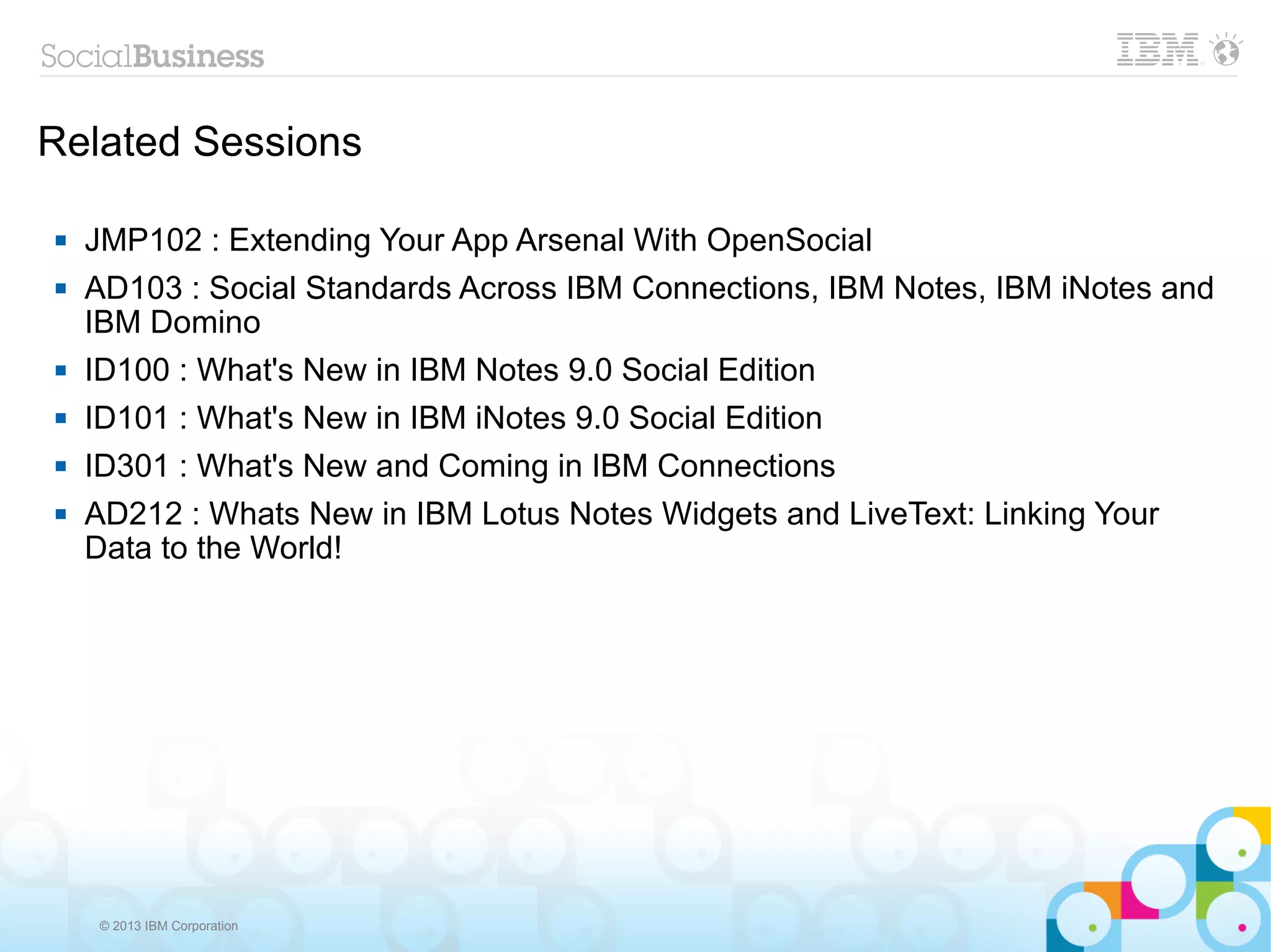 Related Sessions

   JMP102 : Extending Your App Arsenal With OpenSocial
   AD103 : Social Standards Across IBM Connections, IBM Notes, IBM iNotes and
    IBM Domino
   ID100 : What's New in IBM Notes 9.0 Social Edition
   ID101 : What's New in IBM iNotes 9.0 Social Edition
   ID301 : What's New and Coming in IBM Connections
   AD212 : Whats New in IBM Lotus Notes Widgets and LiveText: Linking Your
    Data to the World!




    © 2013 IBM Corporation
 