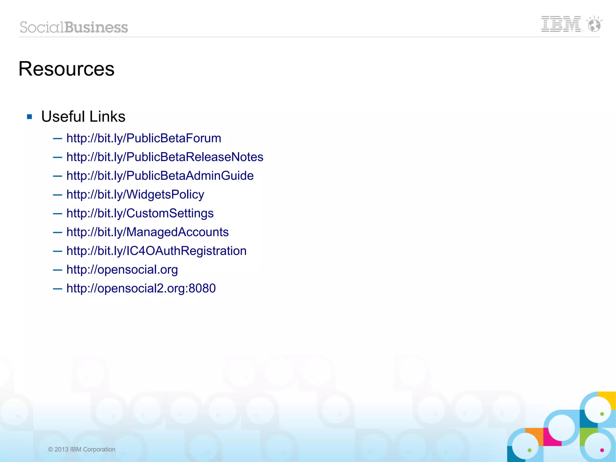 Resources

   Useful Links
      ─ http://bit.ly/PublicBetaForum
      ─ http://bit.ly/PublicBetaReleaseNotes
      ─ http://bit.ly/PublicBetaAdminGuide
      ─ http://bit.ly/WidgetsPolicy
      ─ http://bit.ly/CustomSettings
      ─ http://bit.ly/ManagedAccounts
      ─ http://bit.ly/IC4OAuthRegistration
      ─ http://opensocial.org
      ─ http://opensocial2.org:8080




     © 2013 IBM Corporation
 