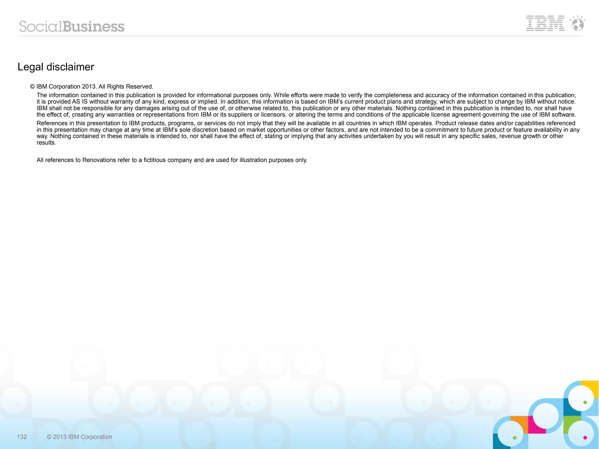 Legal disclaimer
      © IBM Corporation 2013. All Rights Reserved.
        The information contained in this publication is provided for informational purposes only. While efforts were made to verify the completeness and accuracy of the information contained in this publication,
        it is provided AS IS without warranty of any kind, express or implied. In addition, this information is based on IBM’s current product plans and strategy, which are subject to change by IBM without notice.
        IBM shall not be responsible for any damages arising out of the use of, or otherwise related to, this publication or any other materials. Nothing contained in this publication is intended to, nor shall have
        the effect of, creating any warranties or representations from IBM or its suppliers or licensors, or altering the terms and conditions of the applicable license agreement governing the use of IBM software.
        References in this presentation to IBM products, programs, or services do not imply that they will be available in all countries in which IBM operates. Product release dates and/or capabilities referenced
        in this presentation may change at any time at IBM’s sole discretion based on market opportunities or other factors, and are not intended to be a commitment to future product or feature availability in any
        way. Nothing contained in these materials is intended to, nor shall have the effect of, stating or implying that any activities undertaken by you will result in any specific sales, revenue growth or other
        results.

        All references to Renovations refer to a fictitious company and are used for illustration purposes only.




132         © 2013 IBM Corporation
 