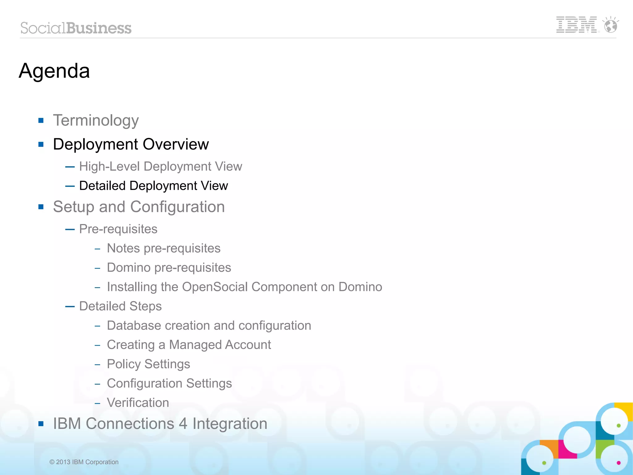 Agenda

     Terminology
     Deployment Overview
          ─ High-Level Deployment View
          ─ Detailed Deployment View
     Setup and Configuration
          ─ Pre-requisites
              – Notes pre-requisites

                   –   Domino pre-requisites
                   –   Installing the OpenSocial Component on Domino
          ─ Detailed Steps
                   –   Database creation and configuration
                   –   Creating a Managed Account
                   –   Policy Settings
                   –   Configuration Settings
                   –   Verification
     IBM Connections 4 Integration

     © 2013 IBM Corporation
 
