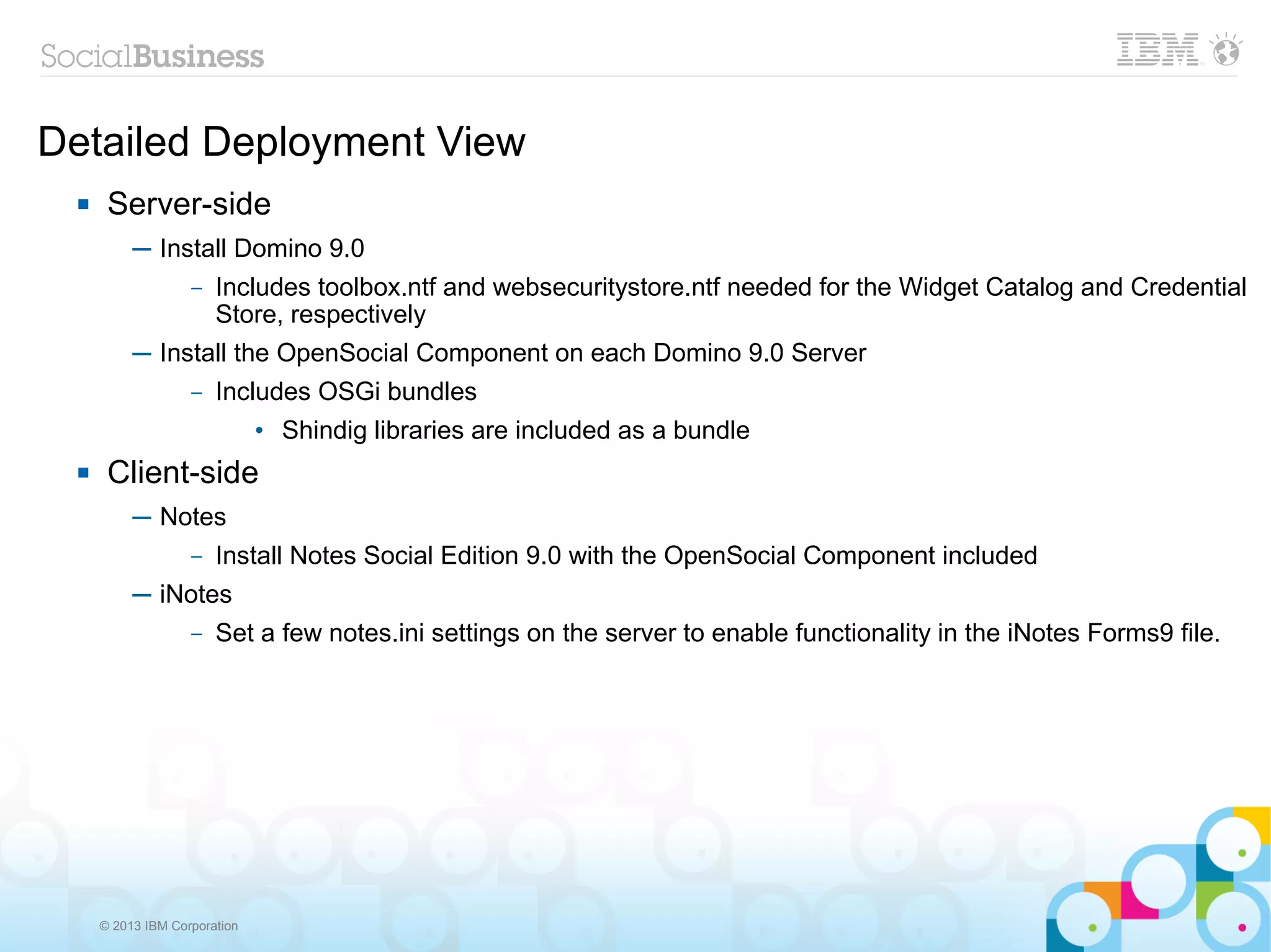 Detailed Deployment View
      Server-side
           ─ Install Domino 9.0
                – Includes toolbox.ntf and websecuritystore.ntf needed for the Widget Catalog and Credential
                  Store, respectively
           ─ Install the OpenSocial Component on each Domino 9.0 Server
                – Includes OSGi bundles

                               • Shindig libraries are included as a bundle
      Client-side
           ─ Notes
               – Install Notes Social Edition 9.0 with the OpenSocial Component included

           ─ iNotes
                – Set a few notes.ini settings on the server to enable functionality in the iNotes Forms9 file.




      © 2013 IBM Corporation
 
