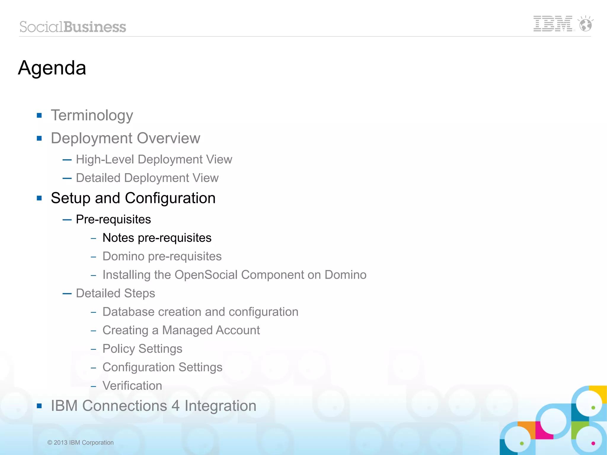 Agenda

     Terminology
     Deployment Overview
          ─ High-Level Deployment View
          ─ Detailed Deployment View
     Setup and Configuration
          ─ Pre-requisites
              – Notes pre-requisites

                   –   Domino pre-requisites
                   –   Installing the OpenSocial Component on Domino
          ─ Detailed Steps
                   –   Database creation and configuration
                   –   Creating a Managed Account
                   –   Policy Settings
                   –   Configuration Settings
                   –   Verification
     IBM Connections 4 Integration

     © 2013 IBM Corporation
 