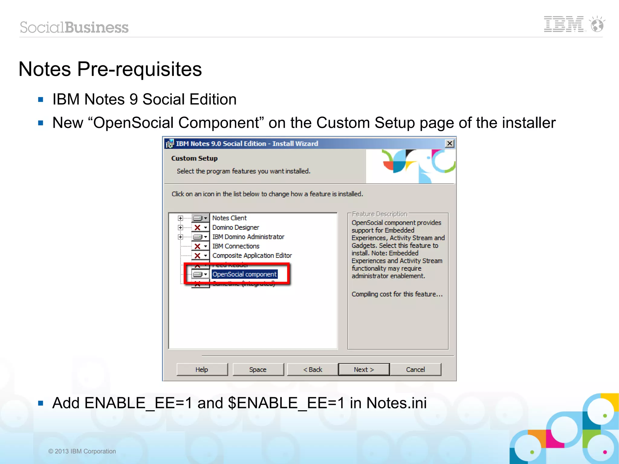 Notes Pre-requisites
      IBM Notes 9 Social Edition
      New “OpenSocial Component” on the Custom Setup page of the installer




      Add ENABLE_EE=1 and $ENABLE_EE=1 in Notes.ini

      © 2013 IBM Corporation
 