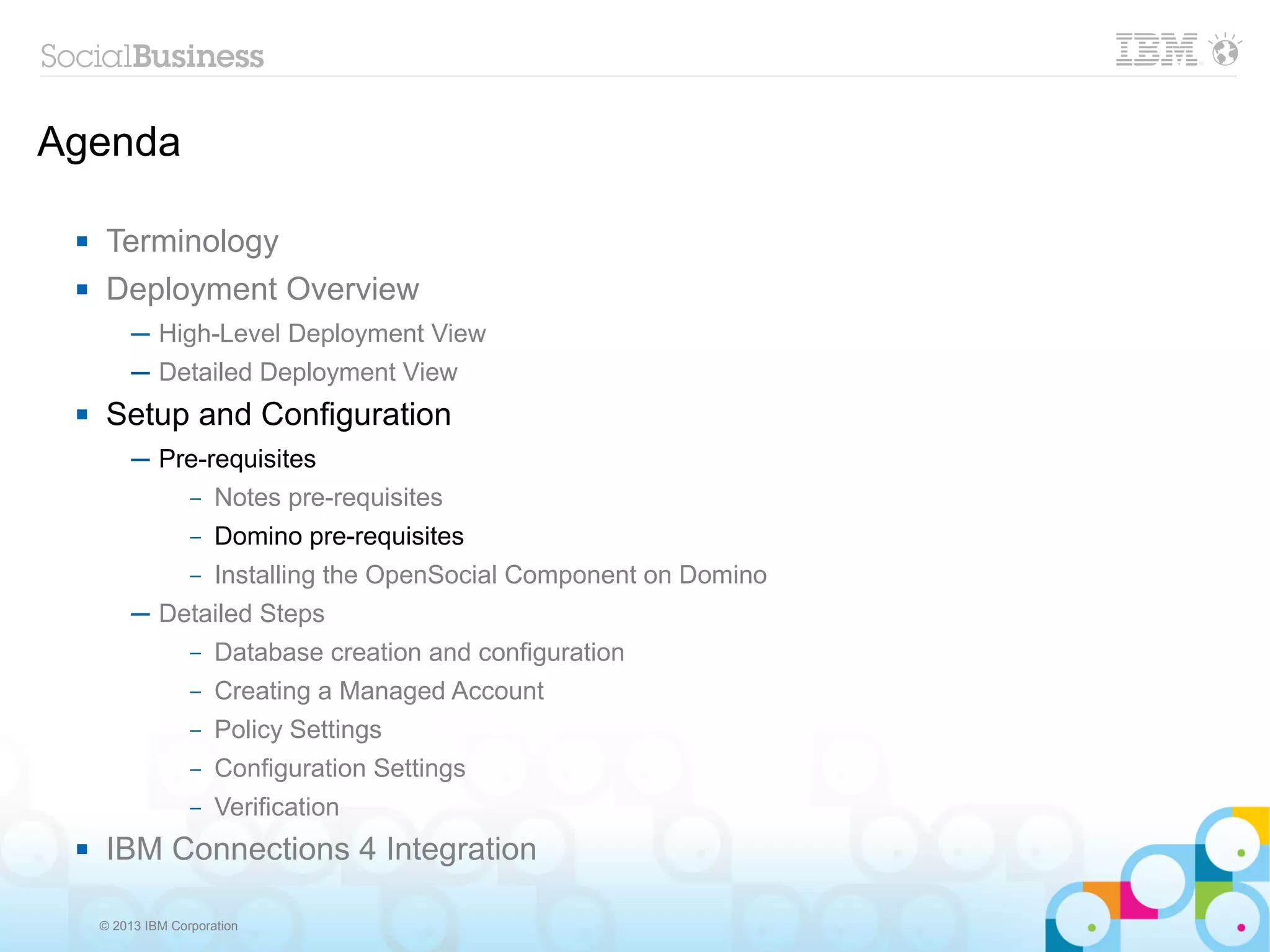 Agenda

     Terminology
     Deployment Overview
          ─ High-Level Deployment View
          ─ Detailed Deployment View
     Setup and Configuration
          ─ Pre-requisites
              – Notes pre-requisites

                   –   Domino pre-requisites
                   –   Installing the OpenSocial Component on Domino
          ─ Detailed Steps
                   –   Database creation and configuration
                   –   Creating a Managed Account
                   –   Policy Settings
                   –   Configuration Settings
                   –   Verification
     IBM Connections 4 Integration

     © 2013 IBM Corporation
 
