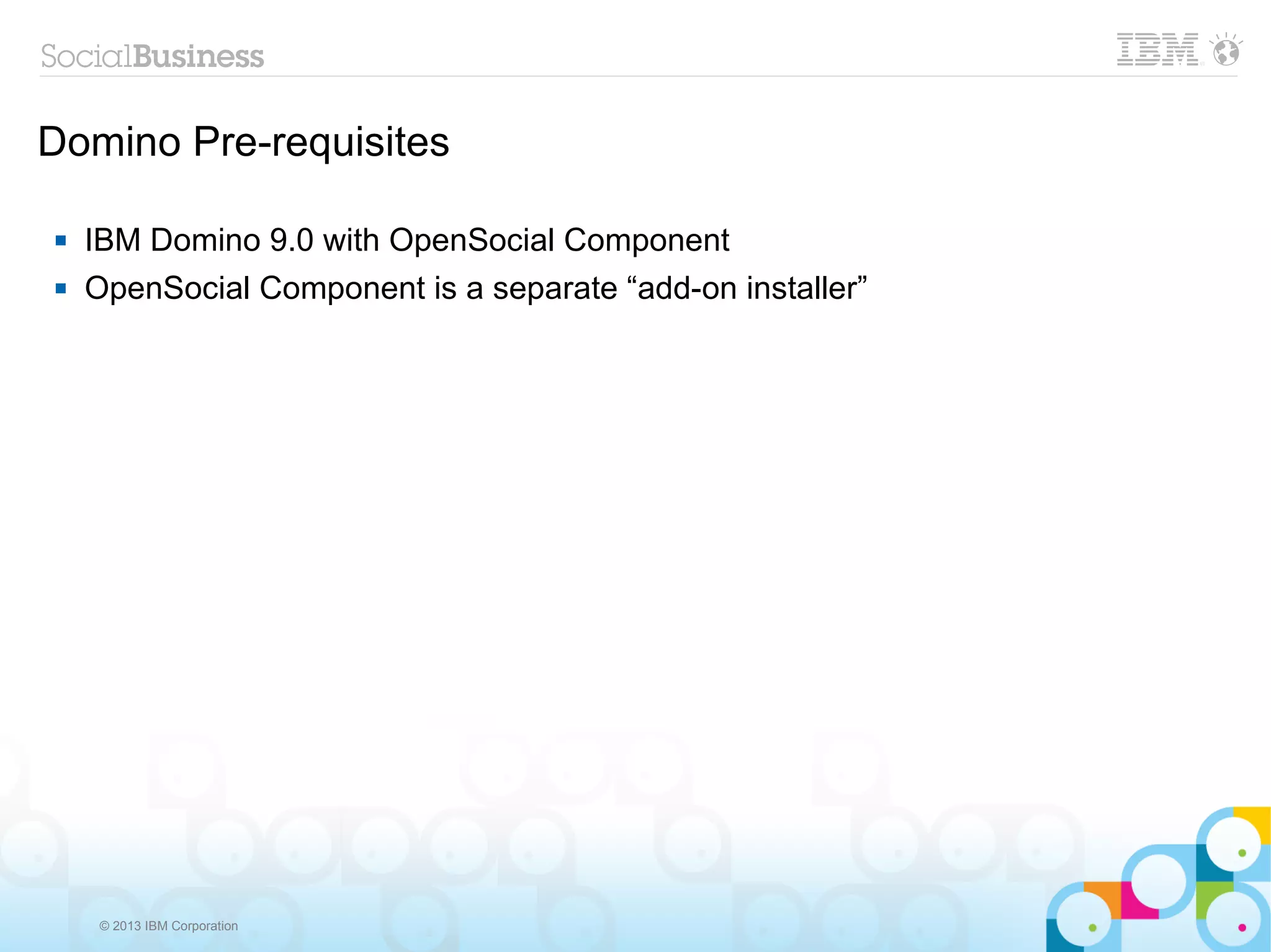 Domino Pre-requisites

   IBM Domino 9.0 with OpenSocial Component
   OpenSocial Component is a separate “add-on installer”




     © 2013 IBM Corporation
 