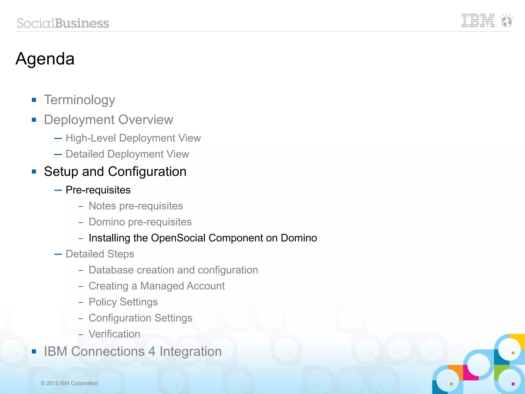 Agenda

     Terminology
     Deployment Overview
          ─ High-Level Deployment View
          ─ Detailed Deployment View
     Setup and Configuration
          ─ Pre-requisites
              – Notes pre-requisites

                   –   Domino pre-requisites
                   –   Installing the OpenSocial Component on Domino
          ─ Detailed Steps
                   –   Database creation and configuration
                   –   Creating a Managed Account
                   –   Policy Settings
                   –   Configuration Settings
                   –   Verification
     IBM Connections 4 Integration

     © 2013 IBM Corporation
 