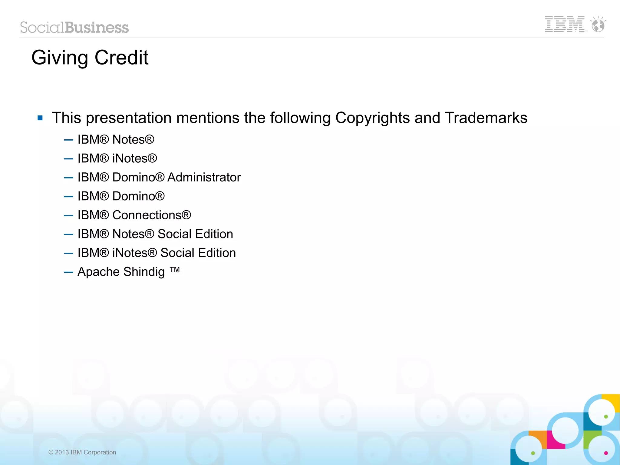 Giving Credit

    This presentation mentions the following Copyrights and Trademarks
         ─ IBM® Notes®
         ─ IBM® iNotes®
         ─ IBM® Domino® Administrator
         ─ IBM® Domino®
         ─ IBM® Connections®
         ─ IBM® Notes® Social Edition
         ─ IBM® iNotes® Social Edition
         ─ Apache Shindig ™




    © 2013 IBM Corporation
 