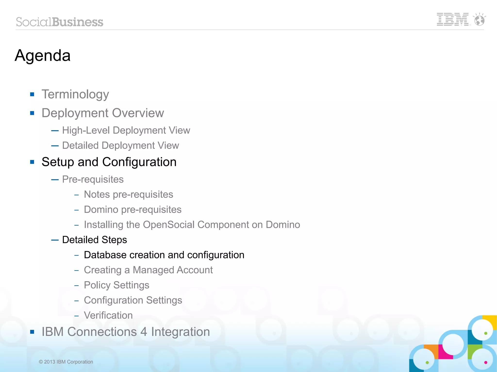 Agenda

     Terminology
     Deployment Overview
          ─ High-Level Deployment View
          ─ Detailed Deployment View
     Setup and Configuration
          ─ Pre-requisites
              – Notes pre-requisites

                   –   Domino pre-requisites
                   –   Installing the OpenSocial Component on Domino
          ─ Detailed Steps
                   –   Database creation and configuration
                   –   Creating a Managed Account
                   –   Policy Settings
                   –   Configuration Settings
                   –   Verification
     IBM Connections 4 Integration

     © 2013 IBM Corporation
 