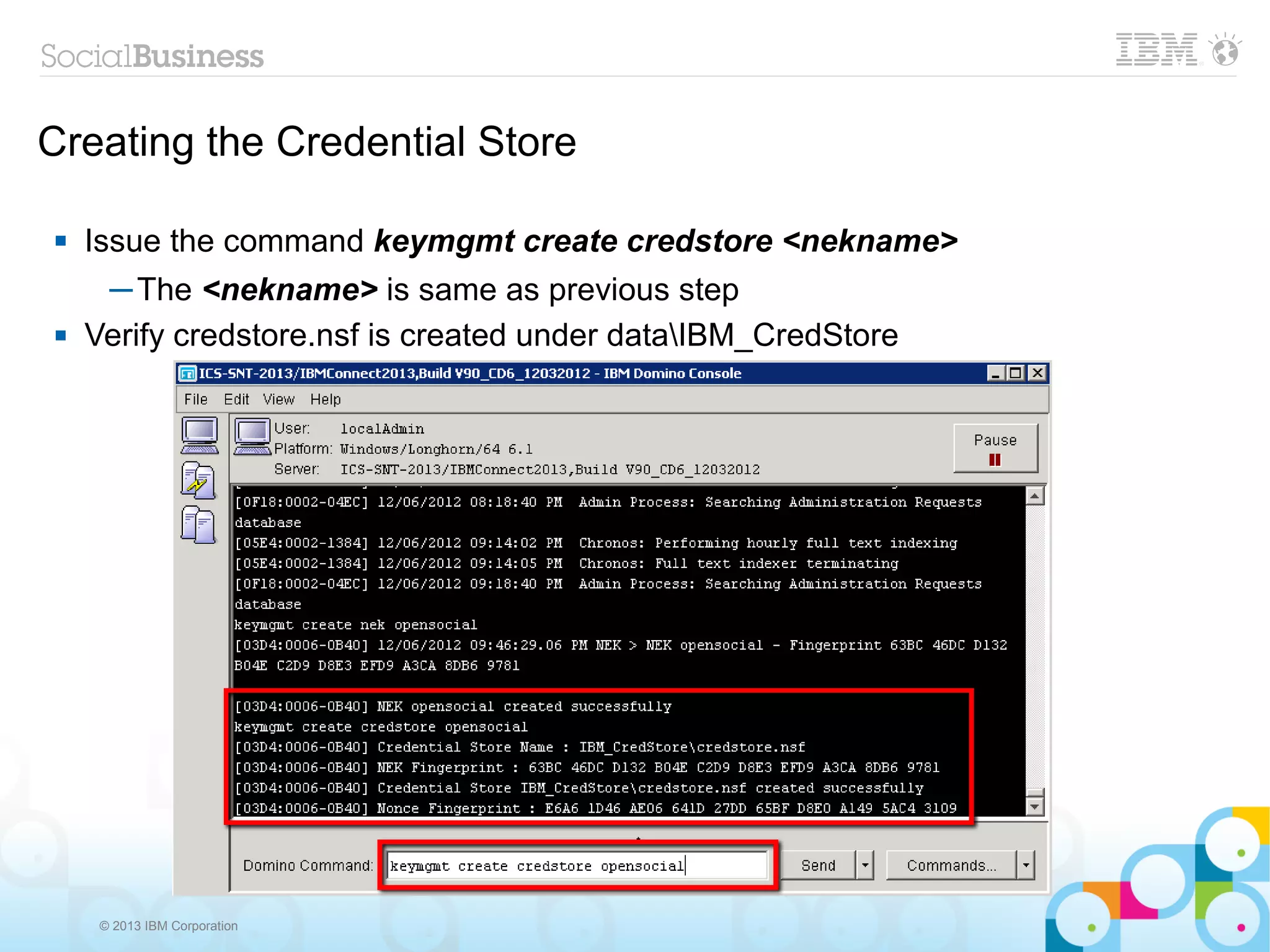 Creating the Credential Store

   Issue the command keymgmt create credstore <nekname>
     ─ The <nekname> is same as previous step
   Verify credstore.nsf is created under dataIBM_CredStore




     © 2013 IBM Corporation
 
