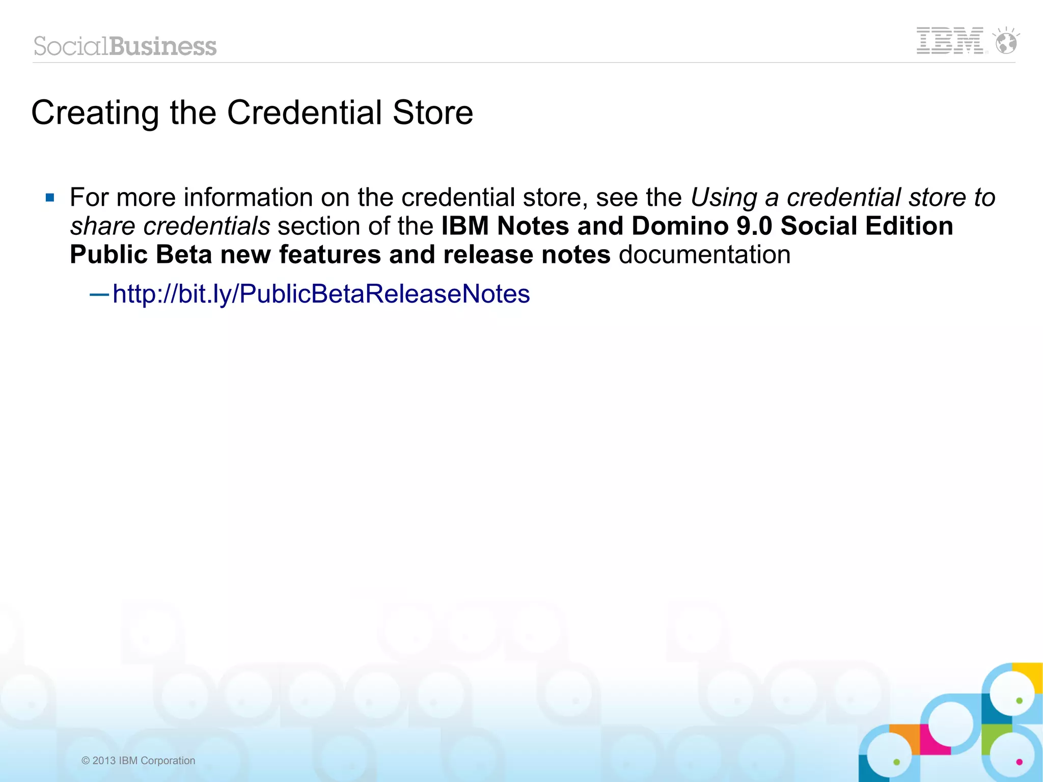 Creating the Credential Store

   For more information on the credential store, see the Using a credential store to
    share credentials section of the IBM Notes and Domino 9.0 Social Edition
    Public Beta new features and release notes documentation
      ─ http://bit.ly/PublicBetaReleaseNotes




     © 2013 IBM Corporation
 