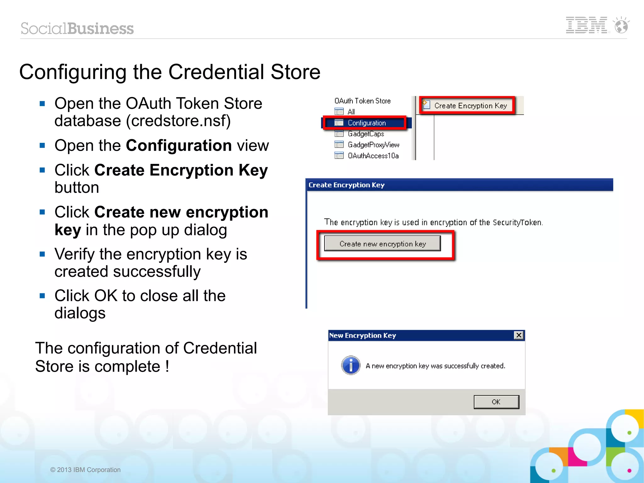 Configuring the Credential Store
      Open the OAuth Token Store
       database (credstore.nsf)
      Open the Configuration view
      Click Create Encryption Key
       button
      Click Create new encryption
       key in the pop up dialog
      Verify the encryption key is
       created successfully
      Click OK to close all the
       dialogs

 The configuration of Credential
 Store is complete !




      © 2013 IBM Corporation
 