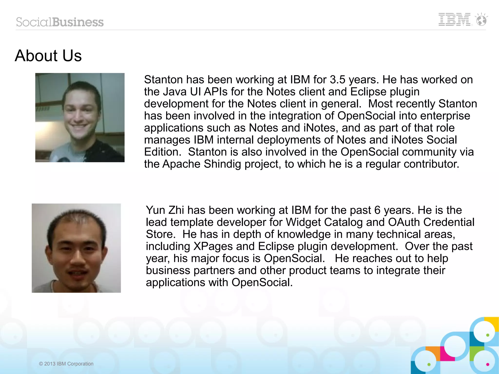 About Us
                           Stanton has been working at IBM for 3.5 years. He has worked on
                           the Java UI APIs for the Notes client and Eclipse plugin
                           development for the Notes client in general. Most recently Stanton
                           has been involved in the integration of OpenSocial into enterprise
                           applications such as Notes and iNotes, and as part of that role
                           manages IBM internal deployments of Notes and iNotes Social
                           Edition. Stanton is also involved in the OpenSocial community via
                           the Apache Shindig project, to which he is a regular contributor.



                           Yun Zhi has been working at IBM for the past 6 years. He is the
                           lead template developer for Widget Catalog and OAuth Credential
                           Store. He has in depth of knowledge in many technical areas,
                           including XPages and Eclipse plugin development. Over the past
                           year, his major focus is OpenSocial. He reaches out to help
                           business partners and other product teams to integrate their
                           applications with OpenSocial.




  © 2013 IBM Corporation
 
