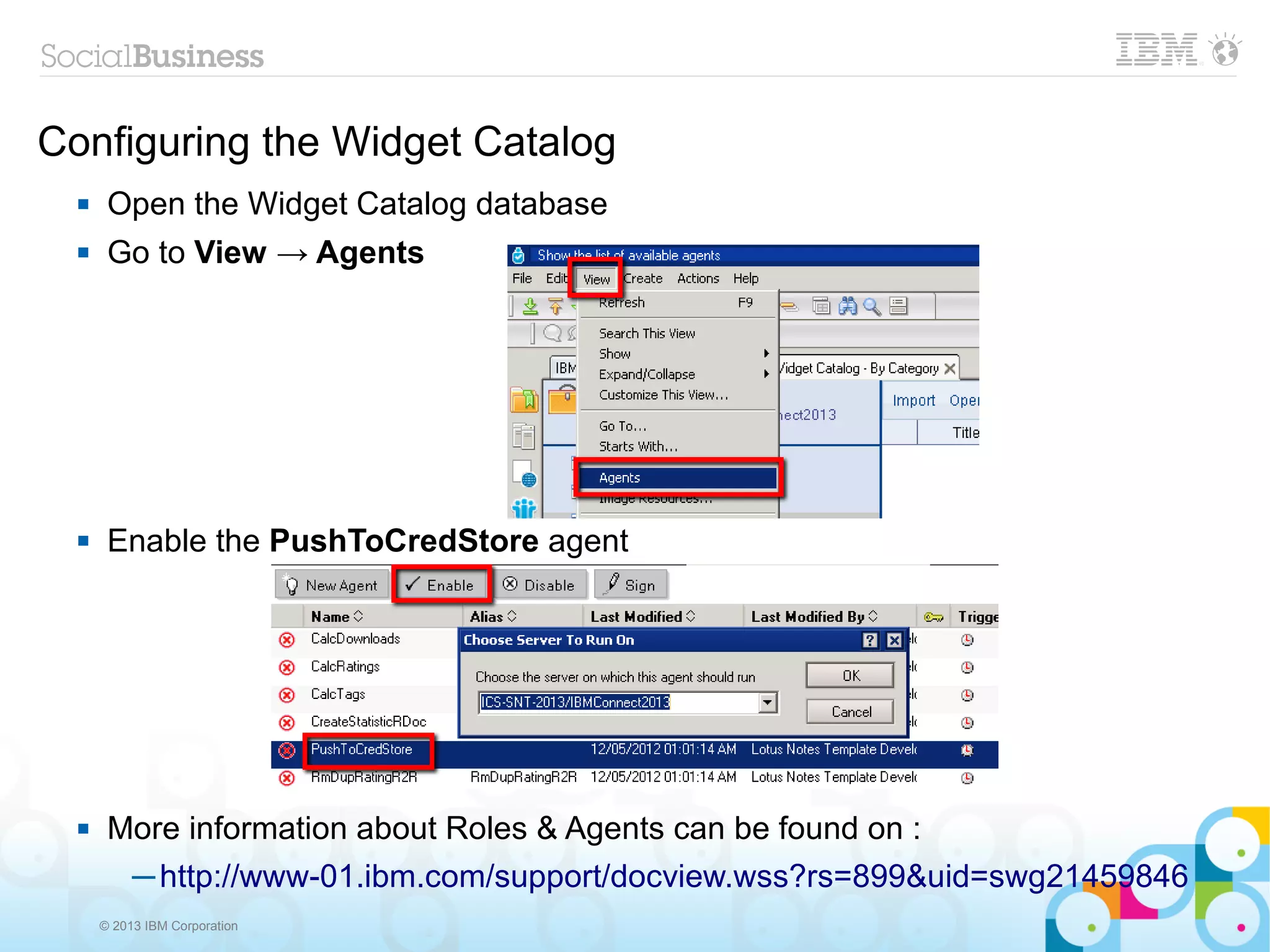 Configuring the Widget Catalog
      Open the Widget Catalog database
      Go to View → Agents




      Enable the PushToCredStore agent




      More information about Roles & Agents can be found on :
        ─ http://www-01.ibm.com/support/docview.wss?rs=899&uid=swg21459846
      © 2013 IBM Corporation
 