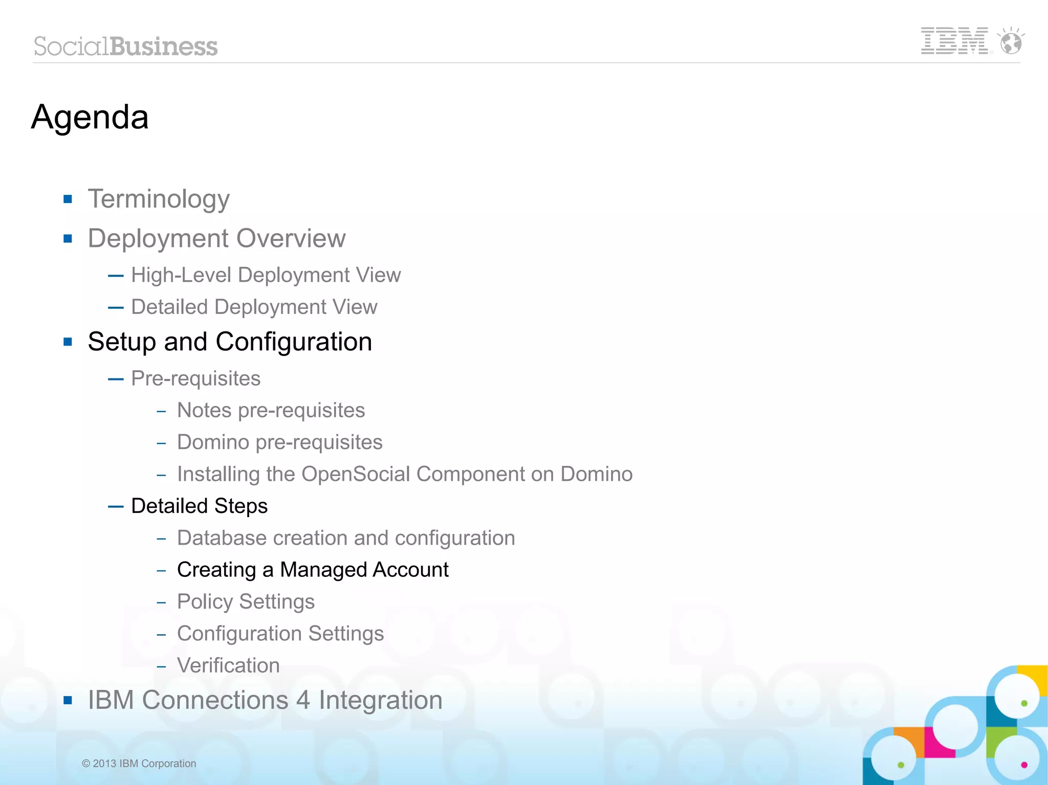 Agenda

     Terminology
     Deployment Overview
          ─ High-Level Deployment View
          ─ Detailed Deployment View
     Setup and Configuration
          ─ Pre-requisites
              – Notes pre-requisites

                   –   Domino pre-requisites
                   –   Installing the OpenSocial Component on Domino
          ─ Detailed Steps
                   –   Database creation and configuration
                   –   Creating a Managed Account
                   –   Policy Settings
                   –   Configuration Settings
                   –   Verification
     IBM Connections 4 Integration

     © 2013 IBM Corporation
 