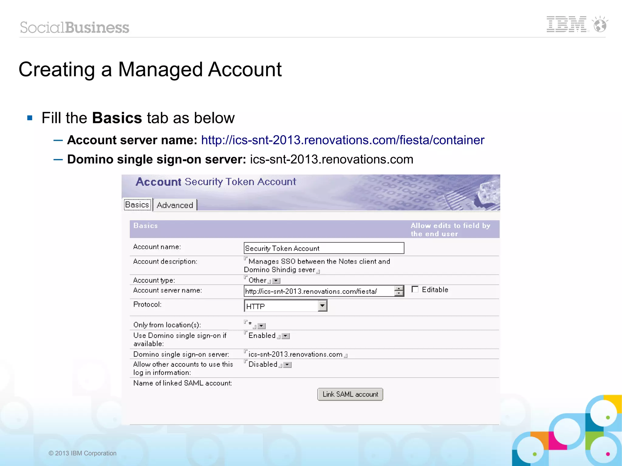 Creating a Managed Account

   Fill the Basics tab as below
      ─ Account server name: http://ics-snt-2013.renovations.com/fiesta/container
      ─ Domino single sign-on server: ics-snt-2013.renovations.com




     © 2013 IBM Corporation
 