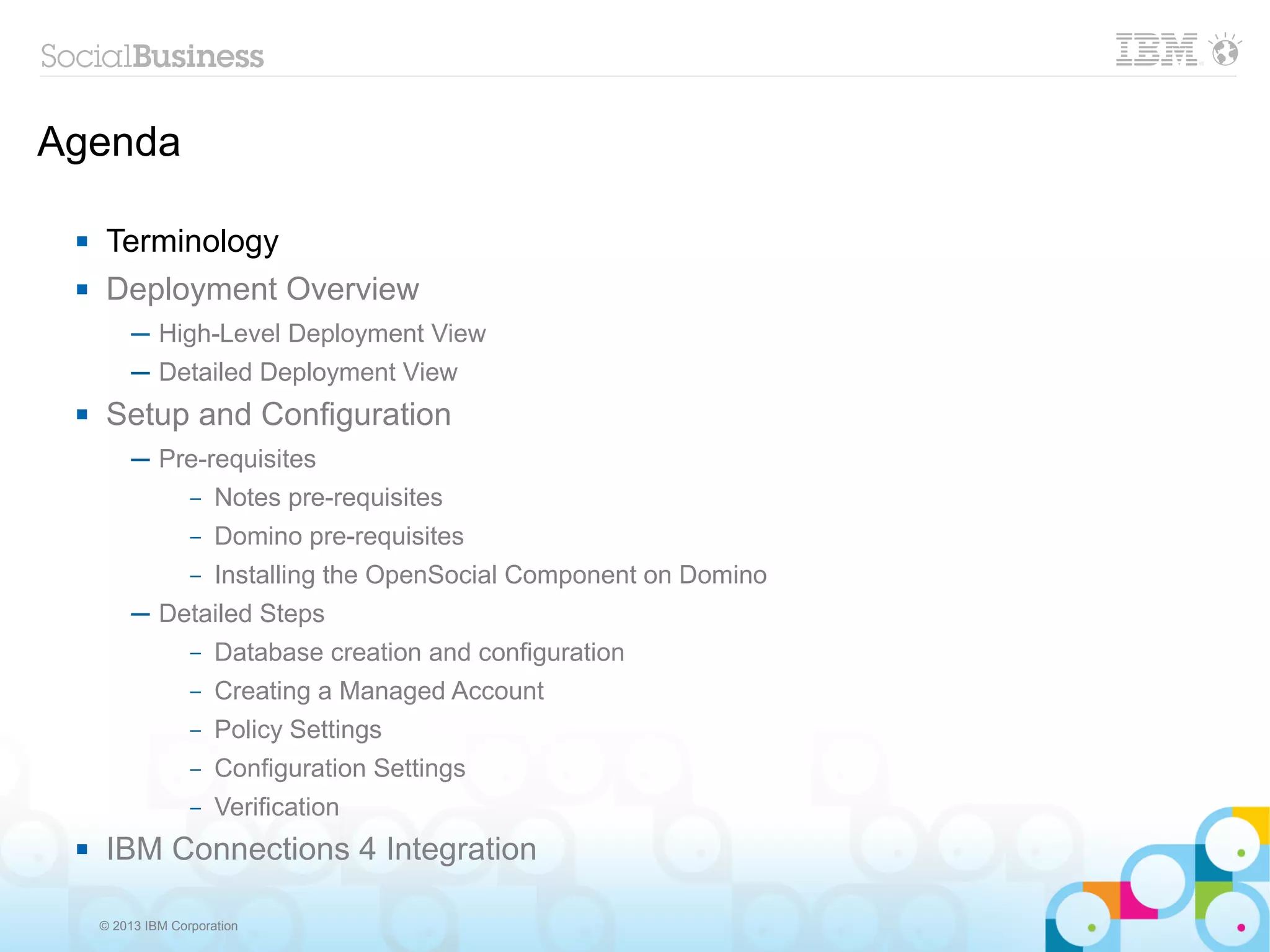 Agenda

     Terminology
     Deployment Overview
          ─ High-Level Deployment View
          ─ Detailed Deployment View
     Setup and Configuration
          ─ Pre-requisites
              – Notes pre-requisites

                   –   Domino pre-requisites
                   –   Installing the OpenSocial Component on Domino
          ─ Detailed Steps
                   –   Database creation and configuration
                   –   Creating a Managed Account
                   –   Policy Settings
                   –   Configuration Settings
                   –   Verification
     IBM Connections 4 Integration

     © 2013 IBM Corporation
 