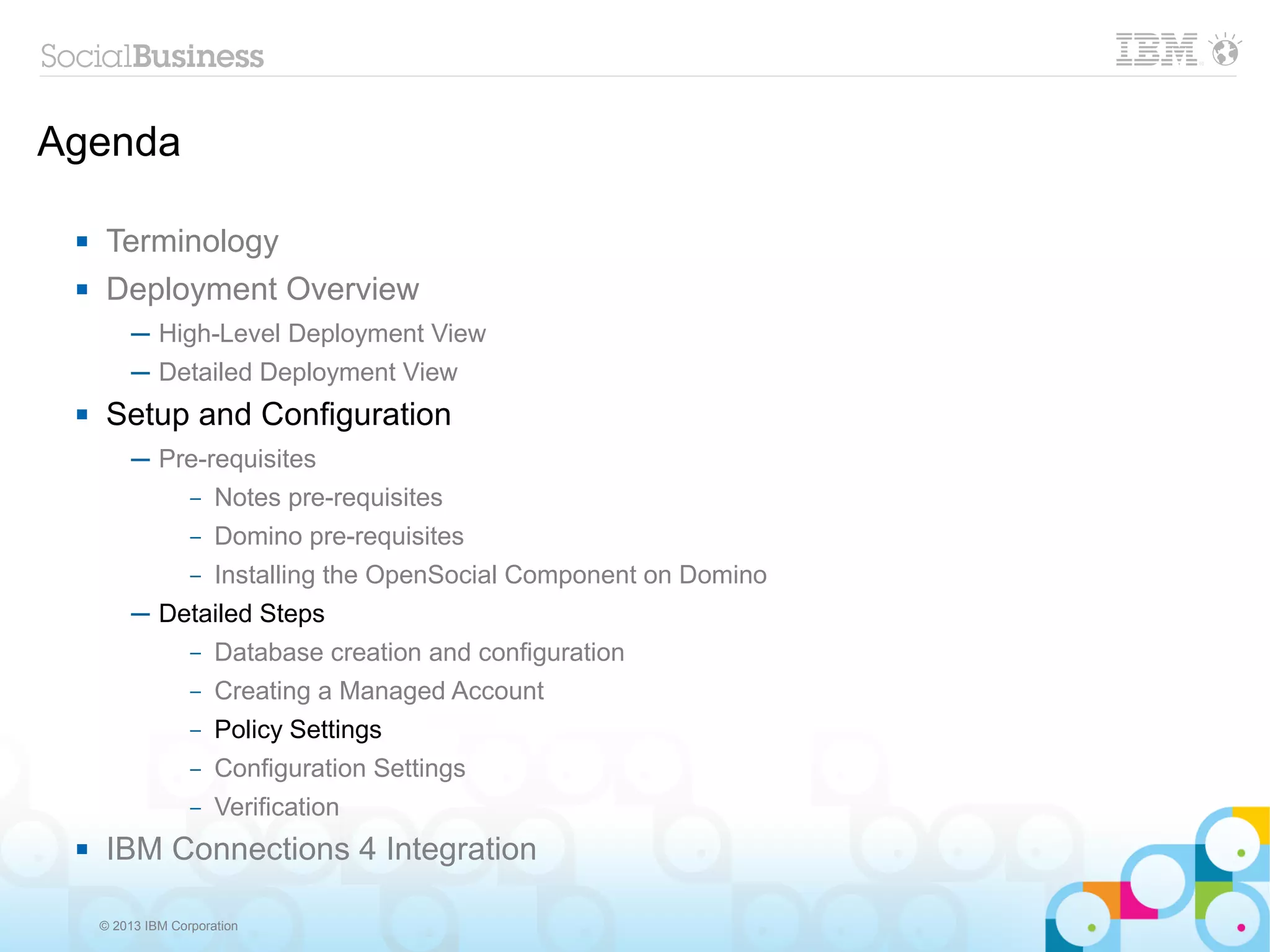 Agenda

     Terminology
     Deployment Overview
          ─ High-Level Deployment View
          ─ Detailed Deployment View
     Setup and Configuration
          ─ Pre-requisites
              – Notes pre-requisites

                   –   Domino pre-requisites
                   –   Installing the OpenSocial Component on Domino
          ─ Detailed Steps
                   –   Database creation and configuration
                   –   Creating a Managed Account
                   –   Policy Settings
                   –   Configuration Settings
                   –   Verification
     IBM Connections 4 Integration

     © 2013 IBM Corporation
 