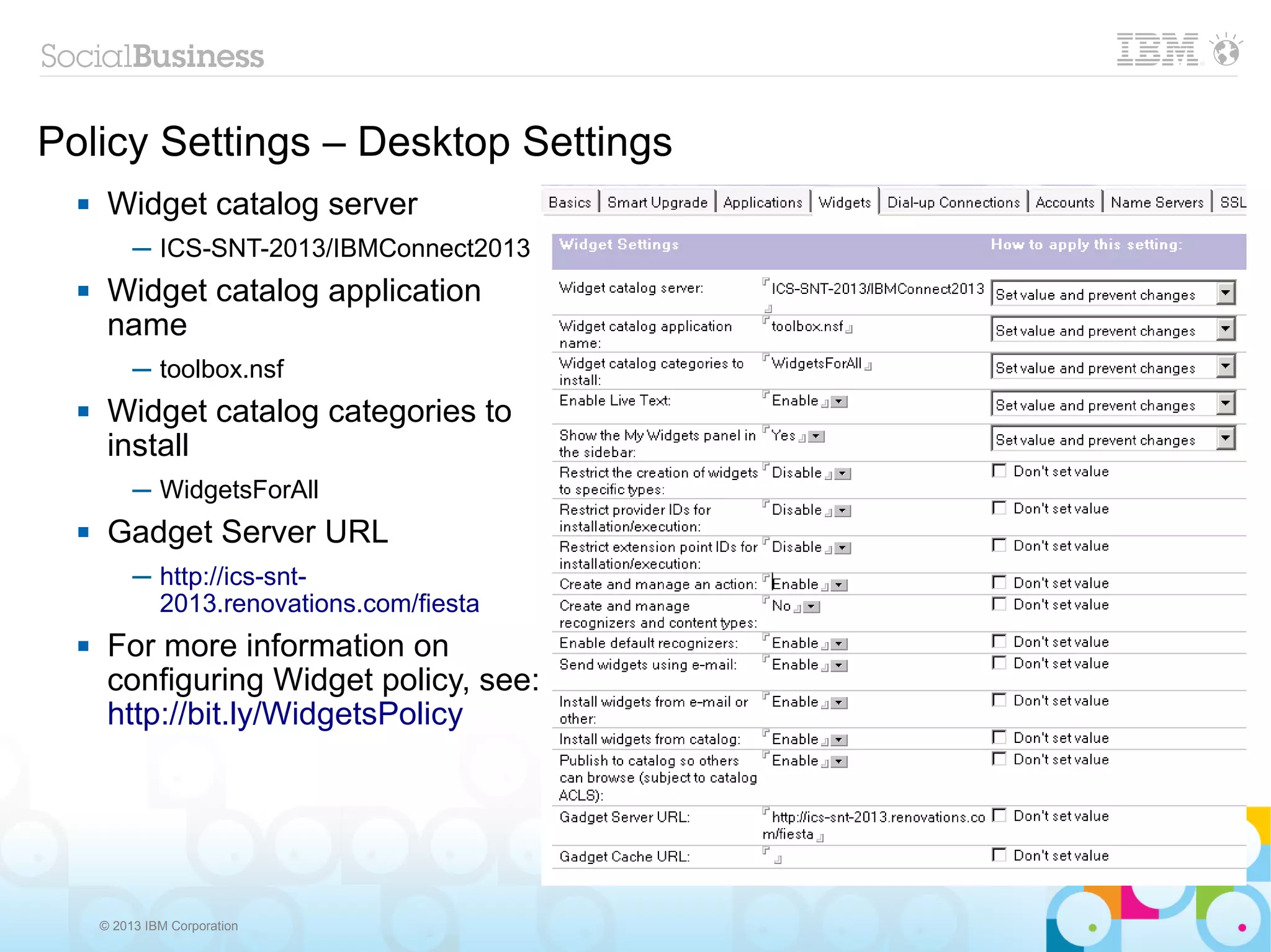 Policy Settings – Desktop Settings
      Widget catalog server
           ─ ICS-SNT-2013/IBMConnect2013
      Widget catalog application
       name
           ─ toolbox.nsf
      Widget catalog categories to
       install
           ─ WidgetsForAll
      Gadget Server URL
           ─ http://ics-snt-
             2013.renovations.com/fiesta
      For more information on
       configuring Widget policy, see:
       http://bit.ly/WidgetsPolicy




      © 2013 IBM Corporation
 
