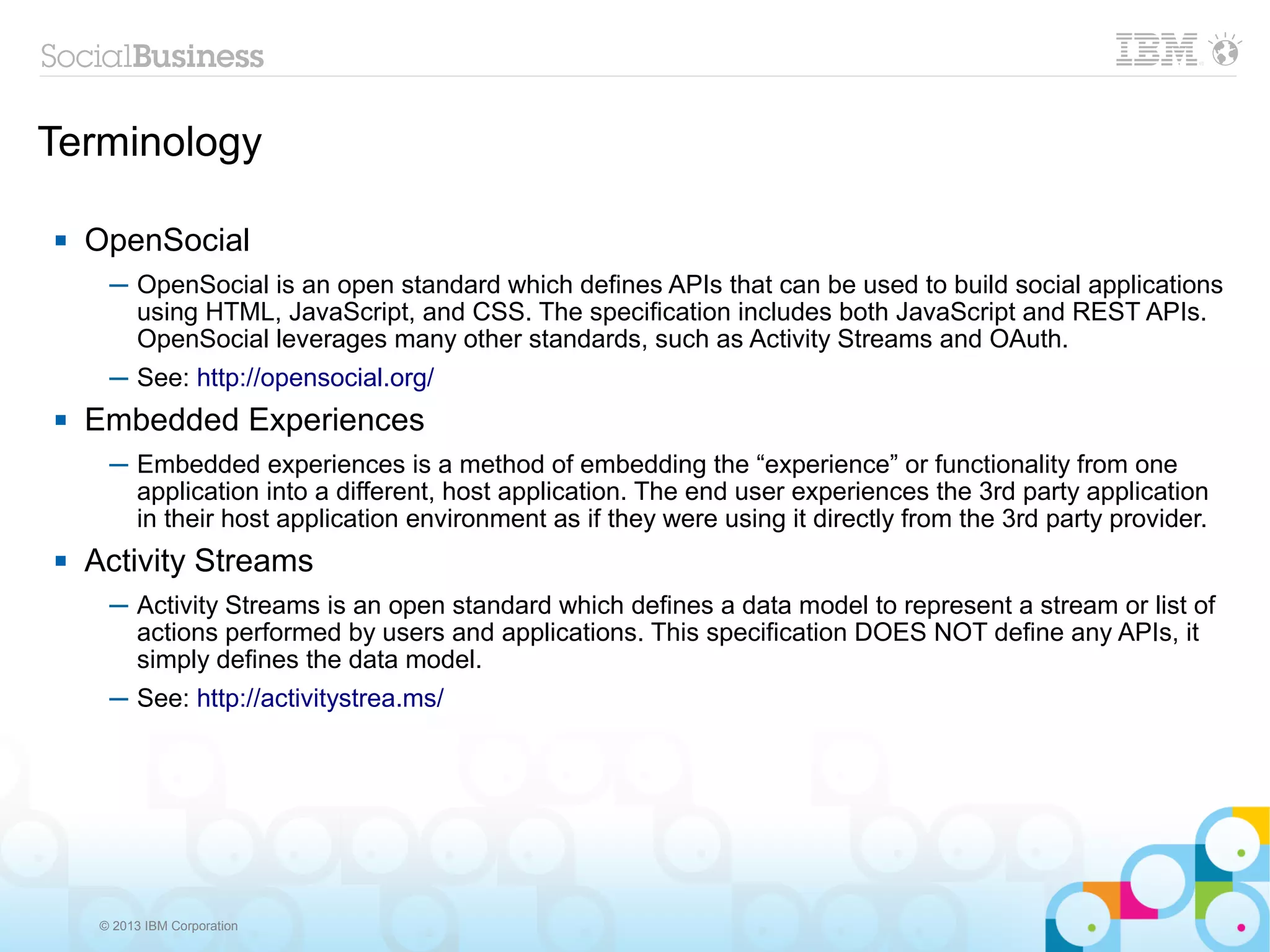 Terminology

   OpenSocial
      ─ OpenSocial is an open standard which defines APIs that can be used to build social applications
        using HTML, JavaScript, and CSS. The specification includes both JavaScript and REST APIs.
        OpenSocial leverages many other standards, such as Activity Streams and OAuth.
      ─ See: http://opensocial.org/
   Embedded Experiences
      ─ Embedded experiences is a method of embedding the “experience” or functionality from one
        application into a different, host application. The end user experiences the 3rd party application
        in their host application environment as if they were using it directly from the 3rd party provider.
   Activity Streams
      ─ Activity Streams is an open standard which defines a data model to represent a stream or list of
        actions performed by users and applications. This specification DOES NOT define any APIs, it
        simply defines the data model.
      ─ See: http://activitystrea.ms/




     © 2013 IBM Corporation
 