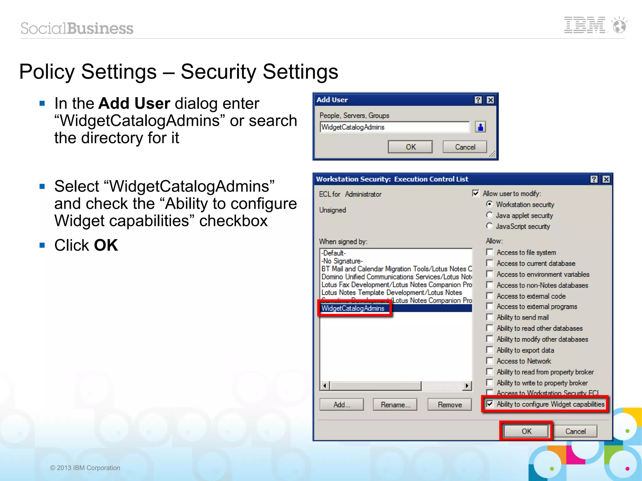 Policy Settings – Security Settings
      In the Add User dialog enter
       “WidgetCatalogAdmins” or search
       the directory for it

      Select “WidgetCatalogAdmins”
       and check the “Ability to configure
       Widget capabilities” checkbox
      Click OK




      © 2013 IBM Corporation
 