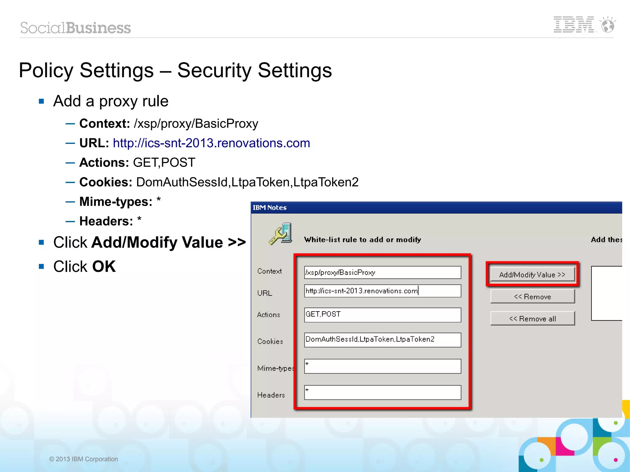 Policy Settings – Security Settings
      Add a proxy rule
           ─ Context: /xsp/proxy/BasicProxy
           ─ URL: http://ics-snt-2013.renovations.com
           ─ Actions: GET,POST
           ─ Cookies: DomAuthSessId,LtpaToken,LtpaToken2
           ─ Mime-types: *
           ─ Headers: *
      Click Add/Modify Value >>
      Click OK




      © 2013 IBM Corporation
 