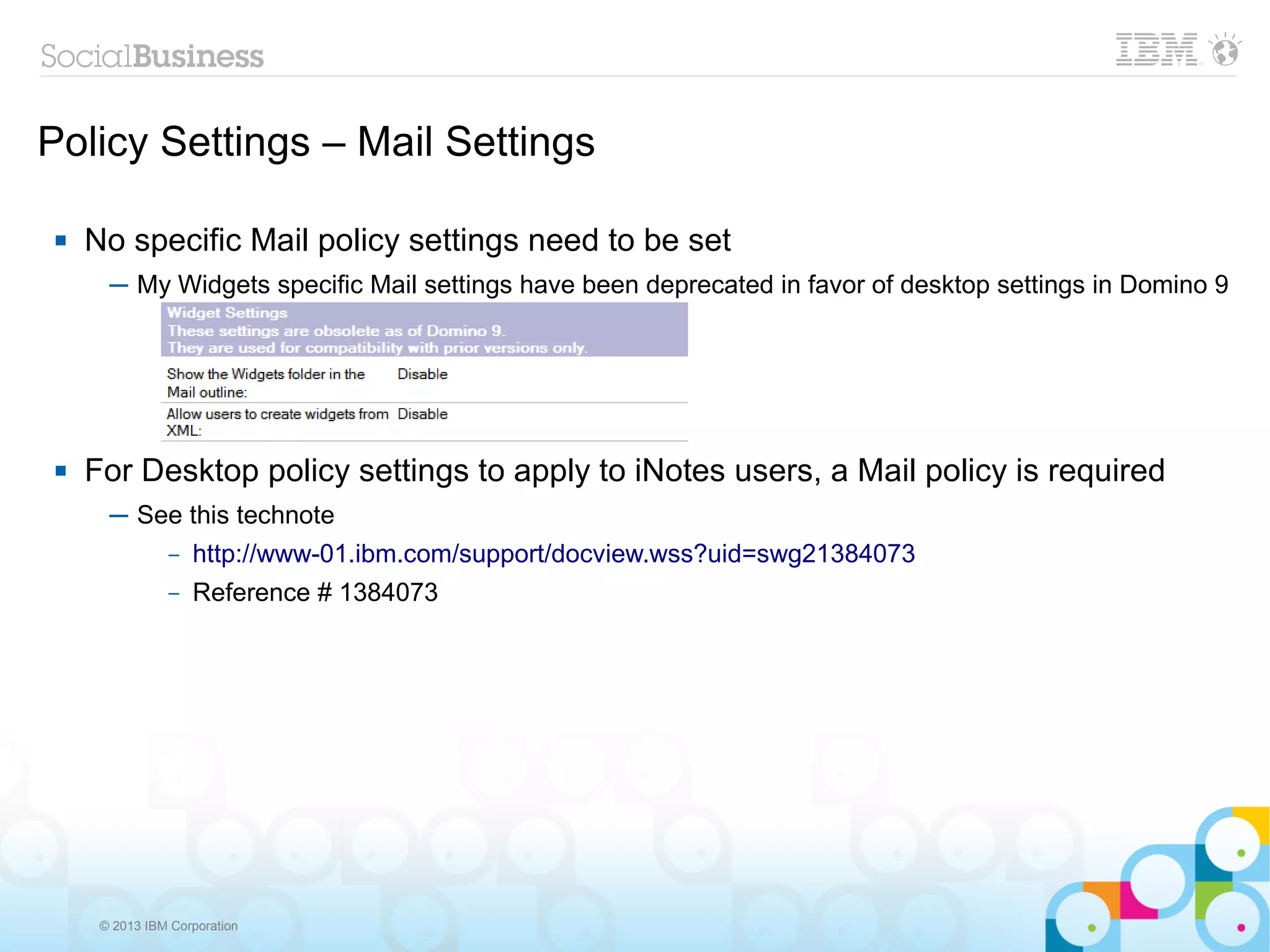 Policy Settings – Mail Settings

    No specific Mail policy settings need to be set
       ─ My Widgets specific Mail settings have been deprecated in favor of desktop settings in Domino 9




    For Desktop policy settings to apply to iNotes users, a Mail policy is required
       ─ See this technote
           – http://www-01.ibm.com/support/docview.wss?uid=swg21384073

                –   Reference # 1384073




      © 2013 IBM Corporation
 