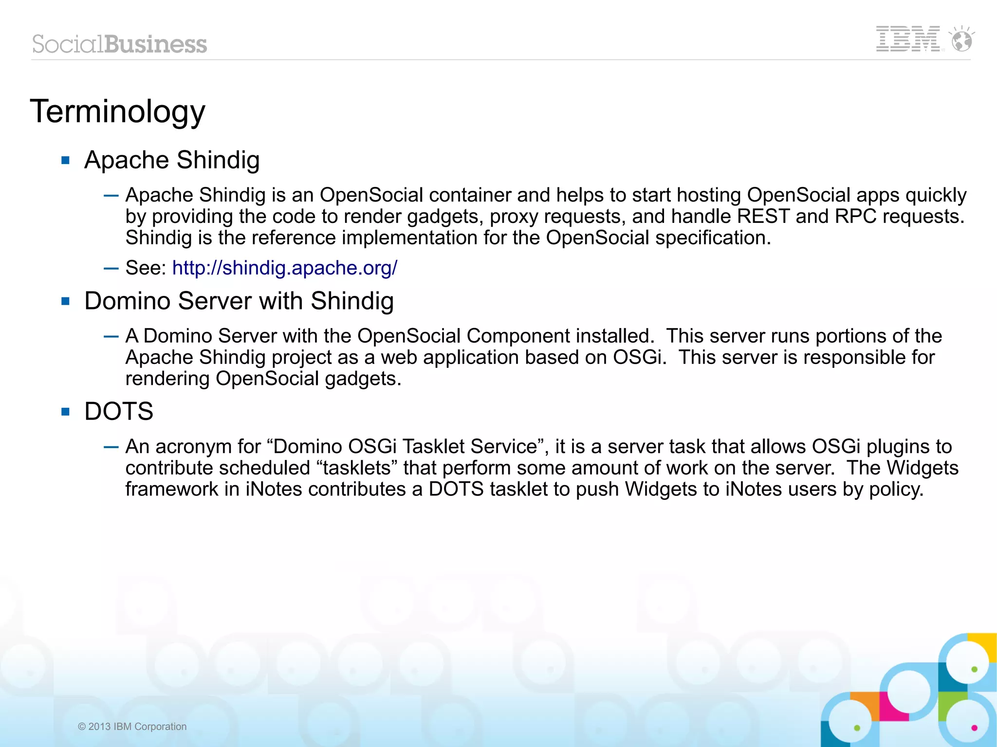 Terminology
      Apache Shindig
           ─ Apache Shindig is an OpenSocial container and helps to start hosting OpenSocial apps quickly
             by providing the code to render gadgets, proxy requests, and handle REST and RPC requests.
             Shindig is the reference implementation for the OpenSocial specification.
           ─ See: http://shindig.apache.org/
      Domino Server with Shindig
           ─ A Domino Server with the OpenSocial Component installed. This server runs portions of the
             Apache Shindig project as a web application based on OSGi. This server is responsible for
             rendering OpenSocial gadgets.
      DOTS
           ─ An acronym for “Domino OSGi Tasklet Service”, it is a server task that allows OSGi plugins to
             contribute scheduled “tasklets” that perform some amount of work on the server. The Widgets
             framework in iNotes contributes a DOTS tasklet to push Widgets to iNotes users by policy.




      © 2013 IBM Corporation
 