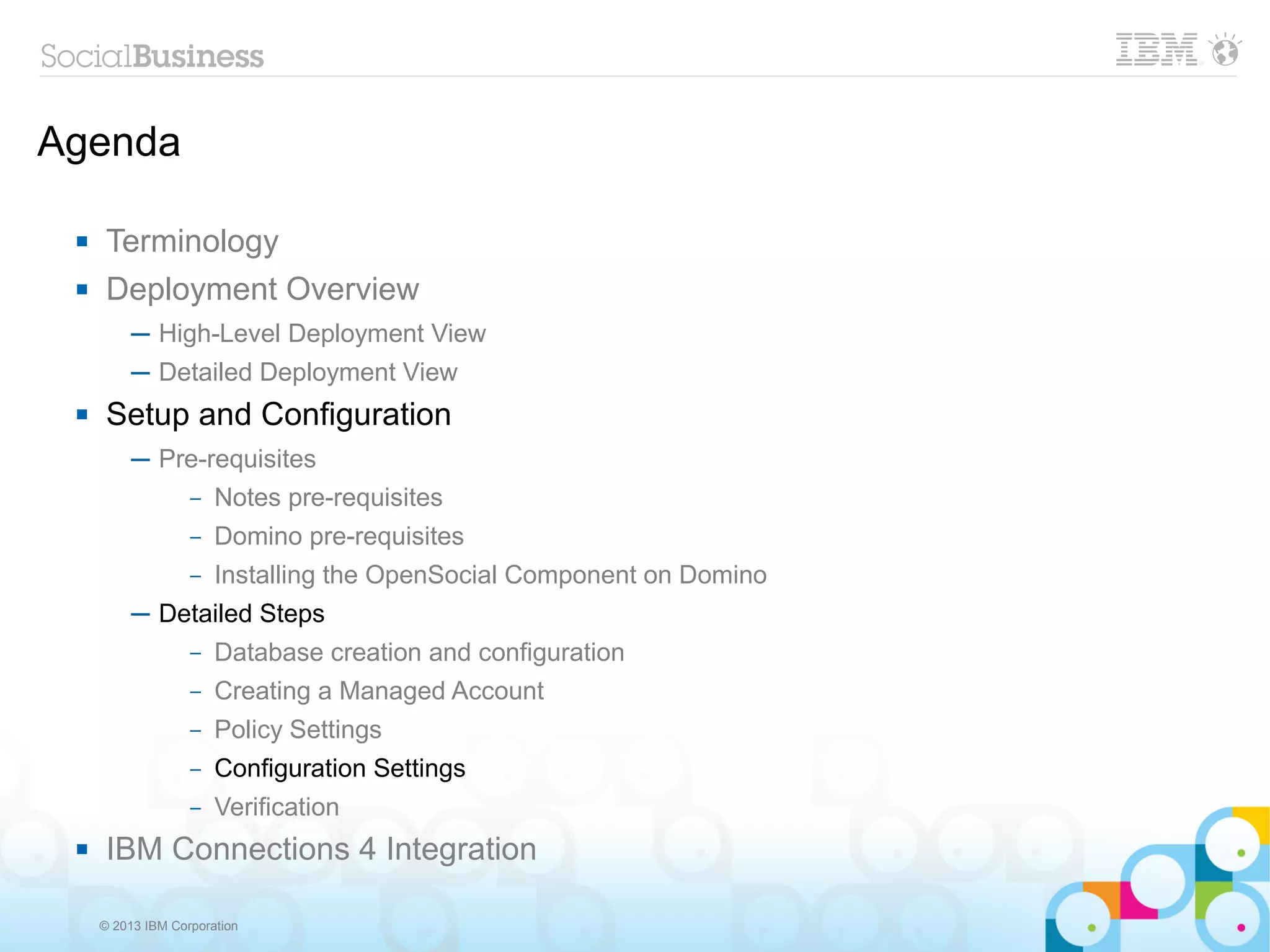 Agenda

     Terminology
     Deployment Overview
          ─ High-Level Deployment View
          ─ Detailed Deployment View
     Setup and Configuration
          ─ Pre-requisites
              – Notes pre-requisites

                   –   Domino pre-requisites
                   –   Installing the OpenSocial Component on Domino
          ─ Detailed Steps
                   –   Database creation and configuration
                   –   Creating a Managed Account
                   –   Policy Settings
                   –   Configuration Settings
                   –   Verification
     IBM Connections 4 Integration

     © 2013 IBM Corporation
 