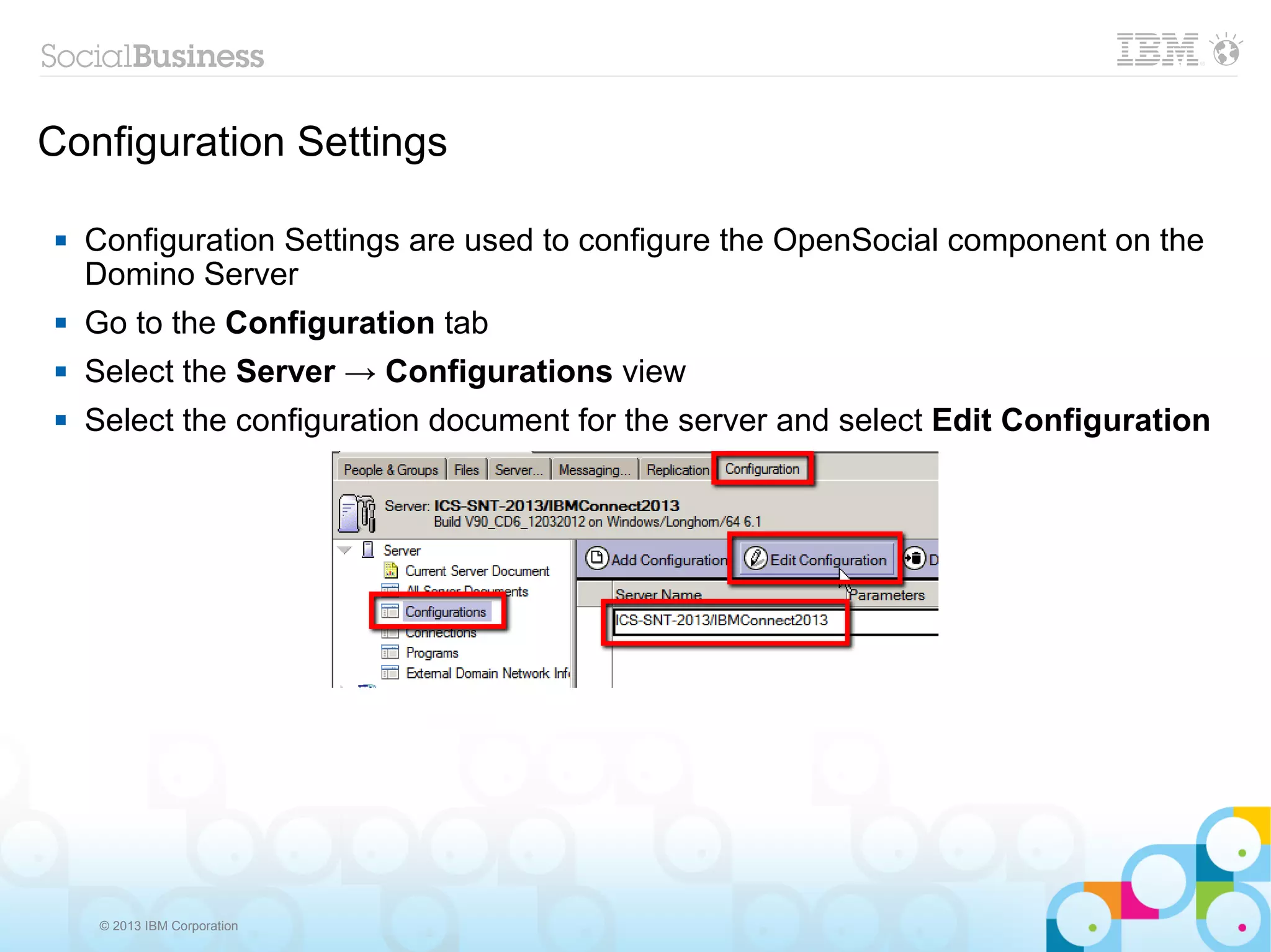 Configuration Settings

   Configuration Settings are used to configure the OpenSocial component on the
    Domino Server
   Go to the Configuration tab
   Select the Server → Configurations view
   Select the configuration document for the server and select Edit Configuration




     © 2013 IBM Corporation
 