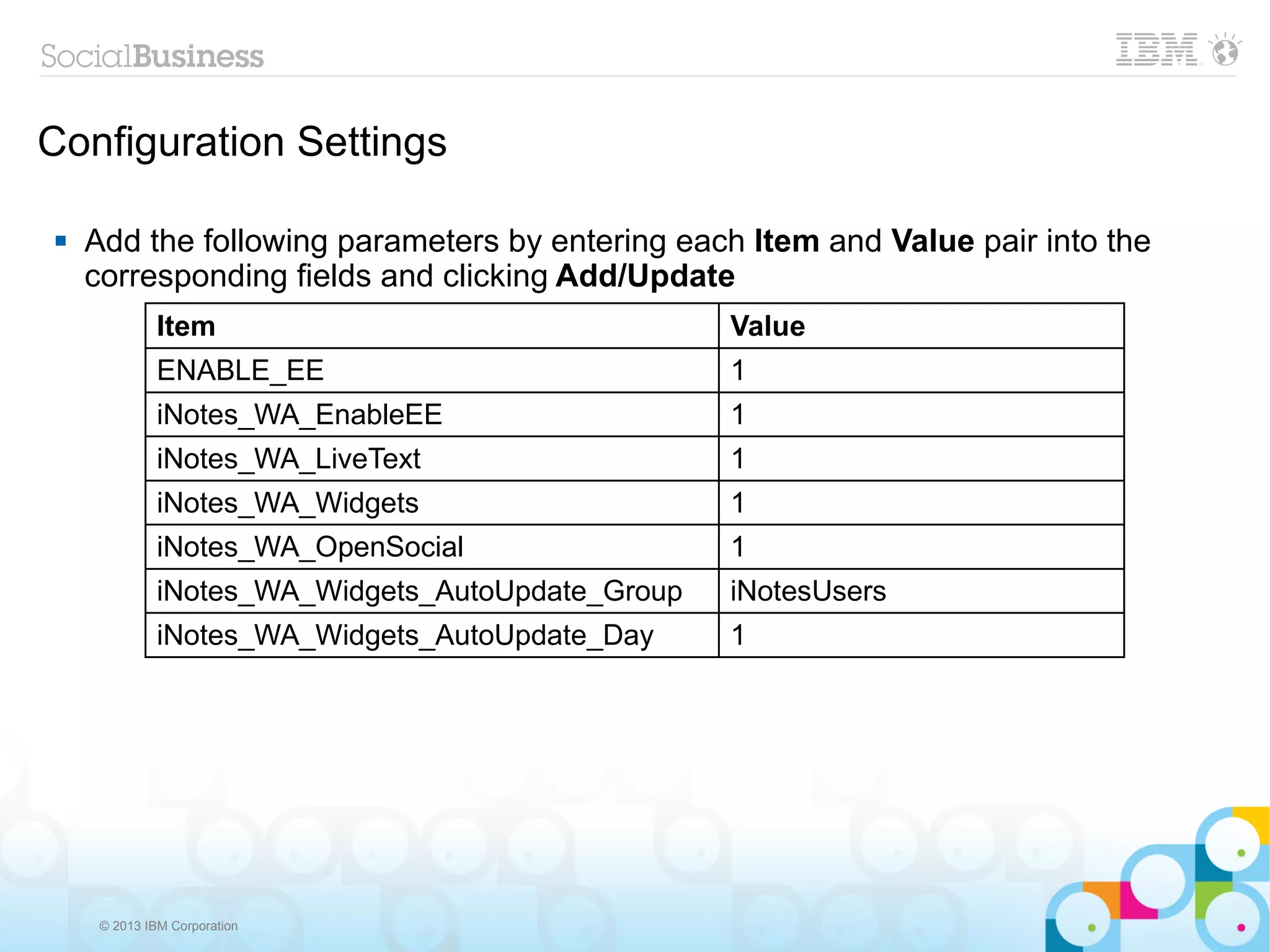 Configuration Settings

   Add the following parameters by entering each Item and Value pair into the
    corresponding fields and clicking Add/Update
              Item                                 Value
              ENABLE_EE                            1
              iNotes_WA_EnableEE                   1
              iNotes_WA_LiveText                   1
              iNotes_WA_Widgets                    1
              iNotes_WA_OpenSocial                 1
              iNotes_WA_Widgets_AutoUpdate_Group   iNotesUsers
              iNotes_WA_Widgets_AutoUpdate_Day     1




     © 2013 IBM Corporation
 