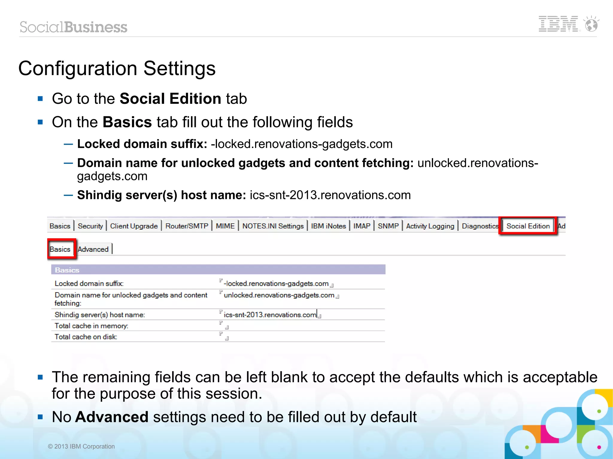 Configuration Settings
      Go to the Social Edition tab
      On the Basics tab fill out the following fields
           ─ Locked domain suffix: -locked.renovations-gadgets.com
           ─ Domain name for unlocked gadgets and content fetching: unlocked.renovations-
             gadgets.com
           ─ Shindig server(s) host name: ics-snt-2013.renovations.com




      The remaining fields can be left blank to accept the defaults which is acceptable
       for the purpose of this session.
      No Advanced settings need to be filled out by default
      © 2013 IBM Corporation
 
