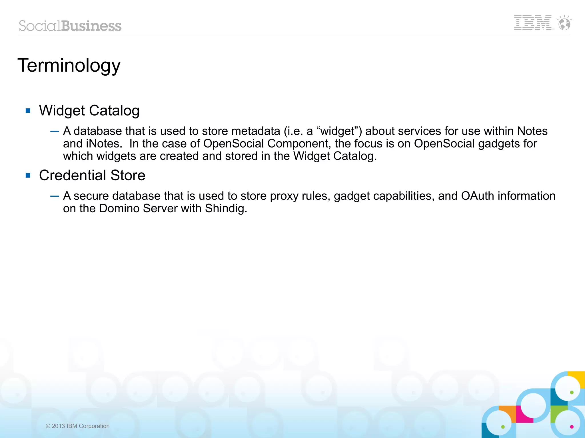 Terminology

   Widget Catalog
      ─ A database that is used to store metadata (i.e. a “widget”) about services for use within Notes
        and iNotes. In the case of OpenSocial Component, the focus is on OpenSocial gadgets for
        which widgets are created and stored in the Widget Catalog.
   Credential Store
      ─ A secure database that is used to store proxy rules, gadget capabilities, and OAuth information
        on the Domino Server with Shindig.




     © 2013 IBM Corporation
 