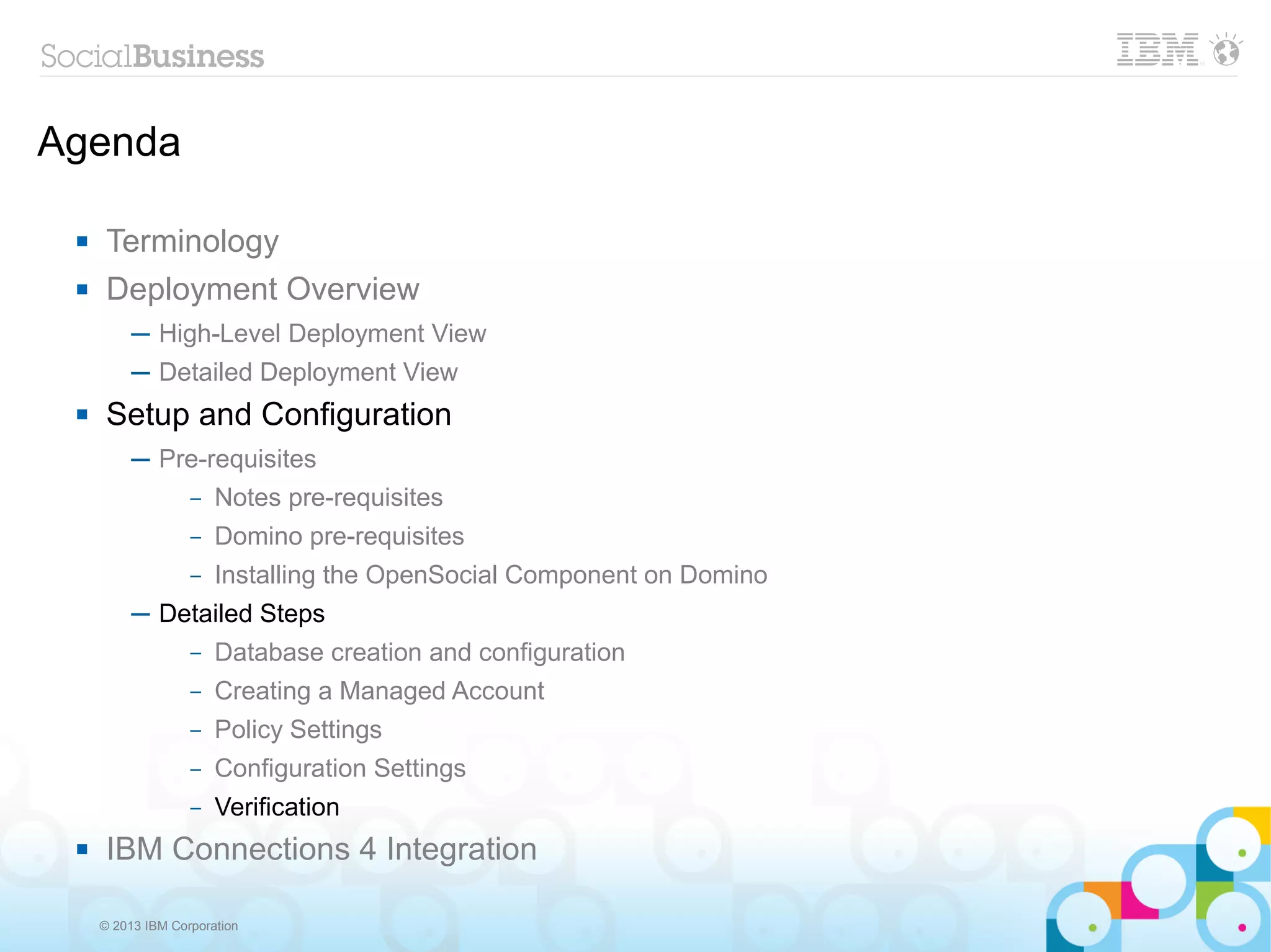 Agenda

     Terminology
     Deployment Overview
          ─ High-Level Deployment View
          ─ Detailed Deployment View
     Setup and Configuration
          ─ Pre-requisites
              – Notes pre-requisites

                   –   Domino pre-requisites
                   –   Installing the OpenSocial Component on Domino
          ─ Detailed Steps
                   –   Database creation and configuration
                   –   Creating a Managed Account
                   –   Policy Settings
                   –   Configuration Settings
                   –   Verification
     IBM Connections 4 Integration

     © 2013 IBM Corporation
 