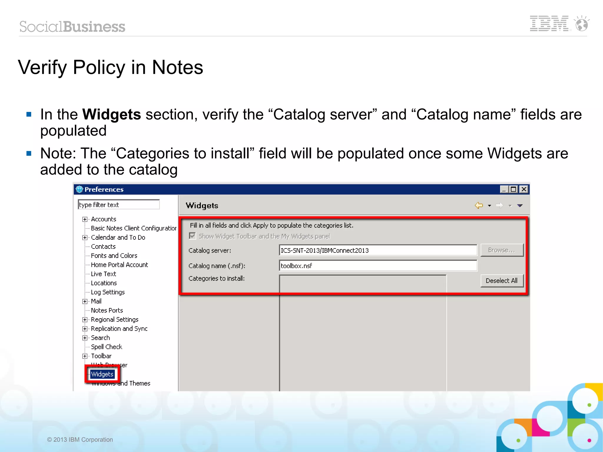 Verify Policy in Notes

    In the Widgets section, verify the “Catalog server” and “Catalog name” fields are
     populated
    Note: The “Categories to install” field will be populated once some Widgets are
     added to the catalog




      © 2013 IBM Corporation
 