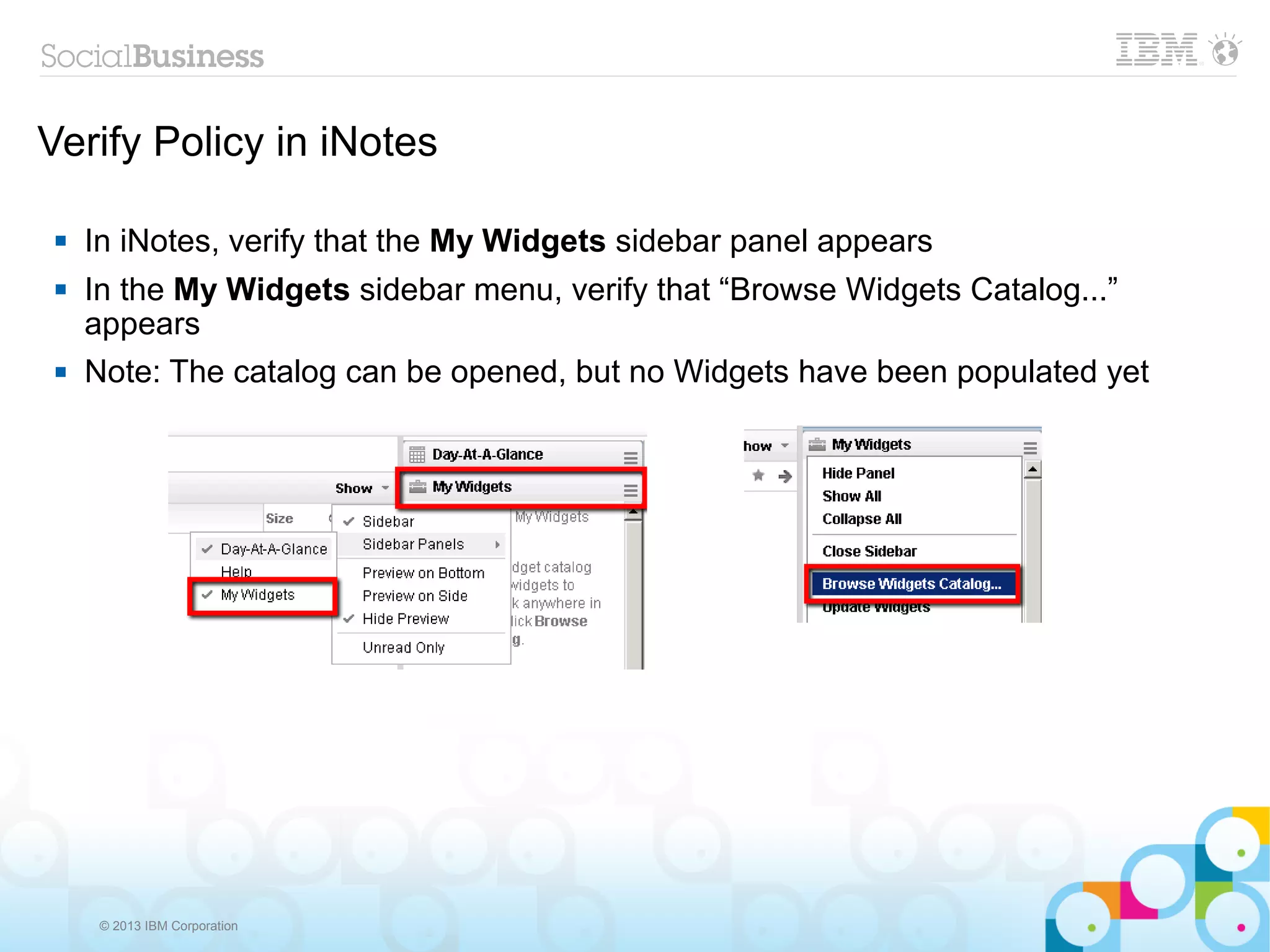 Verify Policy in iNotes

    In iNotes, verify that the My Widgets sidebar panel appears
    In the My Widgets sidebar menu, verify that “Browse Widgets Catalog...”
     appears
    Note: The catalog can be opened, but no Widgets have been populated yet




      © 2013 IBM Corporation
 