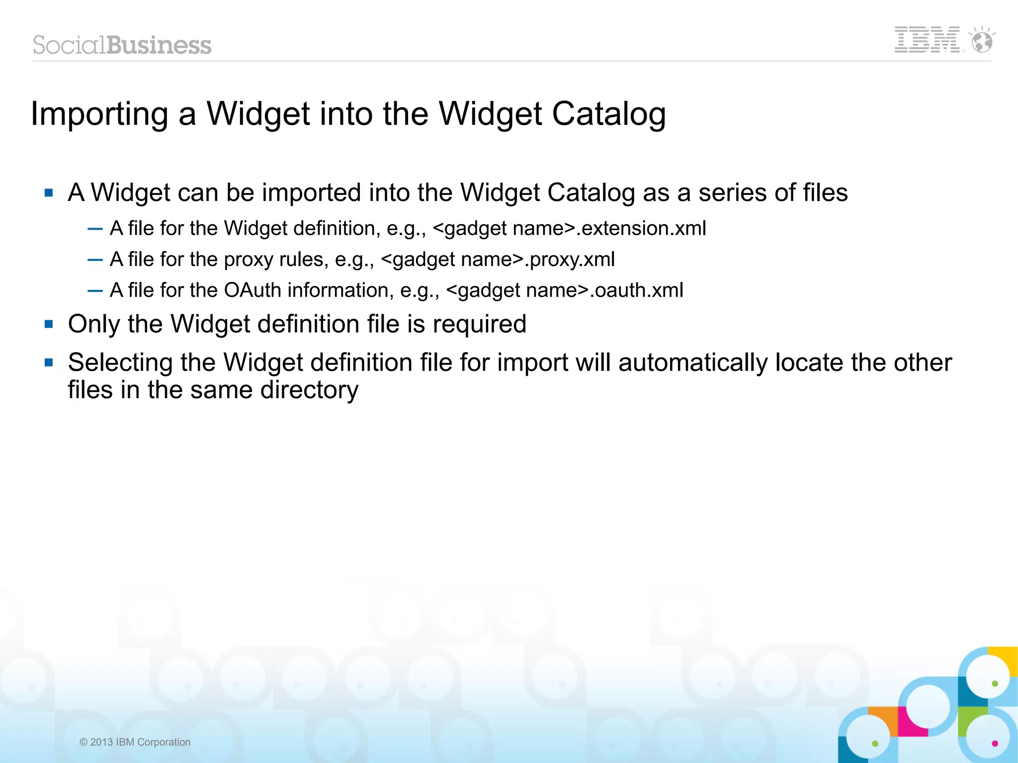 Importing a Widget into the Widget Catalog

   A Widget can be imported into the Widget Catalog as a series of files
      ─ A file for the Widget definition, e.g., <gadget name>.extension.xml
      ─ A file for the proxy rules, e.g., <gadget name>.proxy.xml
      ─ A file for the OAuth information, e.g., <gadget name>.oauth.xml
   Only the Widget definition file is required
   Selecting the Widget definition file for import will automatically locate the other
    files in the same directory




     © 2013 IBM Corporation
 
