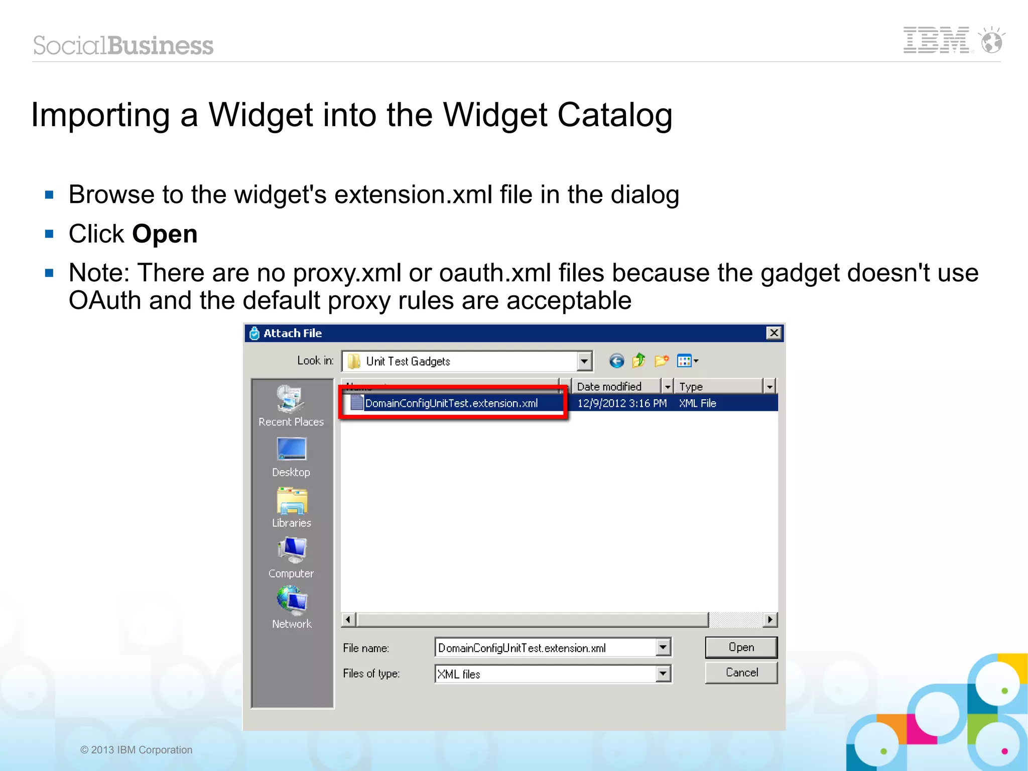 Importing a Widget into the Widget Catalog

   Browse to the widget's extension.xml file in the dialog
   Click Open
   Note: There are no proxy.xml or oauth.xml files because the gadget doesn't use
    OAuth and the default proxy rules are acceptable




     © 2013 IBM Corporation
 